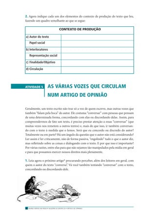 ENSINO MÉDIO EM REDE • SEQÜÊNCIA DIDÁTICA • ARTIGO DE OPINIÃO26
2. Agora indique cada um dos elementos do contexto de produção do texto que leu,
fazendo um quadro semelhante ao que se segue:
CONTEXTO DE PRODUÇÃO
a) Autor do texto
Papel social
b) Interlocutores
Representação social
c) Finalidade/Objetivo
d) Circulação
ATIVIDADE 5 AS VÁRIAS VOZES QUE CIRCULAM
NUM ARTIGO DE OPINIÃO
Geralmente, um texto escrito não traz só a voz de quem escreve, mas outras vozes que
também “falam pela boca” do autor. Ele costuma “conversar” com pessoas que pensam
de uma determinada forma, concordando com elas ou discordando delas. Assim, para
compreendermos de fato um texto, é preciso prestar atenção a essas “conversas” (que
muitas vezes nos remetem a outros textos) e, mais do que isso, ir também conversan-
do com o texto à medida que o lemos. Será que eu concordo ou discordo do autor?
Totalmente ou em parte? Há um ângulo da questão que o autor não está considerando?
Ler assim é ler criticamente, não de forma passiva, “engolindo” tudo o que o autor diz,
mas reﬂetindo sobre as coisas e dialogando com o texto. E por que isso é importante?
Por várias razões, entre elas para que não sejamos tão manipulados pela mídia em geral
e para que possamos exercer nossos direitos mais plenamente.
1. Leia agora o próximo artigo* procurando perceber, além dos leitores em geral, com
quem o autor do texto “conversa”. Vá você também tentando “conversar” com o texto,
concordando ou discordando dele.
 