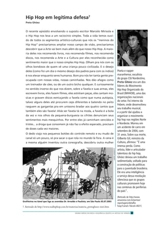 ENSINO MÉDIO EM REDE • SEQÜÊNCIA DIDÁTICA • ARTIGO DE OPINIÃO 27
Hip Hop em legítima defesa7
Preto Ghóez
O recente episódio envolvendo o suposto escritor Marcelo Mirisola e
o Hip Hop nos leva a um raciocínio simples. Toda a vida temos ouvi-
do de todos os segmentos artístico-culturais que nós os “meninos do
Hip Hop” precisaríamos ampliar nosso campo de visão, precisaríamos
descobrir que a Arte vai bem mais além do que nosso Hip Hop. A maio-
ria deles nos recomenda livros, nos recomenda ﬁlmes, nos recomenda
discos, nos recomenda a Arte e a Cultura por eles reconhecida como
sentimento maior que o nosso simples Hip Hop. Olham pra nós com os
olhos bondosos de quem vê uma criança pouco civilizada. E o desejo
deles (como foi um dia o mesmo desejo dos padres para com os índios)
é nos elevar enquanto seres humanos. Bom pra nós ter tanta gente pre-
ocupada com nossas vidas, nossas caminhadas. Nos dão afagos como
um treinador de cães, ou de um outro bicho qualquer. E curiosamente
no sentido inverso do que nos dizem, sobre a favela e suas armas, eles
escrevem livros, eles fazem ﬁlmes, eles estréiam peças, eles cantam mú-
sicas e gravam discos esmiuçando a favela como que numa autópsia,
talvez alguns deles até procurem ceps diferentes e batendo no peito
rasguem as gargantas pra em uníssono bradar aos quatro cantos que
também eles são favela! Aliás ser favela tá na moda, a favela é a bola
da vez e nos olhos da pequena-burguesia os cifrões denunciam seus
sentimentos mais mesquinhos. Por entre eles já caminham vencidos e
tristes... a droga que consomem já não faz o efeito esperado, precisam
de doses cada vez maiores.
O dedo viaja nos pequenos botões do controle remoto e eu mudo de
canal só um pouco, só pra sacar o que rola no mundo lá fora. A cena é
a mesma alguém inventou outra coreograﬁa, descobriu outra mulher
Poeta e rapper
maranhense, vocalista
do grupo Clã Nordestino,
Preto Ghóez era um dos
líderes do Movimento
Hip Hop Organizado do
Brasil (MHHOB), uma das
organizações nacionais
do setor. Foi interno da
Febem, onde desenvolveu
seu trabalho musical,
e a partir daí ajudou a
organizar o movimento
hip hop nas regiões Norte
e Nordeste. Morreu em
um acidente de carro em
setembro de 2004, com
31 anos. Sobre sua morte,
Gilberto Gil, ministro da
Cultura, aﬁrmou: “É uma
imensa perda. Como
artista, líder e articulador
talentoso do hip hop,
Ghóez deixou um trabalho
sedimentado, voltado para
a construção de políticas
para a juventude brasileira.
Ele era uma inteligência
a serviço dessa revolução
silenciosa que os grupos
culturais promovem hoje
nas centenas de periferias
do país”.
(Retirado de http://www.
amazonia.com.br/portao/
reportagens/detalhe.
hasp?canal=1&cod=4021)7. Retirado de http://www.realhiphop.com.br/materias/materia_pretoghoez-miri.htm
Graﬁteiros no túnel que liga as avenidas Dr. Arnaldo e Paulista, em São Paulo 05.07.2003
ANDRÉSARMENTO
 