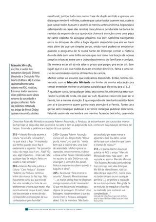 ENSINO MÉDIO EM REDE • SEQÜÊNCIA DIDÁTICA • ARTIGO DE OPINIÃO28
escultural, juntou tudo isso numa frase de duplo sentido e gravou um
disco que venderá milhões, custe o que custar todos querem isso, custe o
que custar todos buscam o seu hit. A menina antes anônima, logo estará
estampando as capas das revistas masculinas e pendurada na banca de
revistas da esquina de sua quebrada chamará atenção como uma peça
de carne exposta no açougue próximo. Ela sorri satisfeita navegando
entre os drinques da elite e logo alguém descobrirá que ela vai bem
mais além do que um simples corpo, então você poderá se emocionar
quando o programa de tv numa tarde de Domingo contar a história
da vida dela com uma trilha sonora que nos tome nos braços de nossas
próprias tristezas entre um e outro depoimento de familiares e amigos.
Ela merece estar ali só ela sabe o preço que pagou pra estar ali. Esse
lugar que é o ali que todos buscam envolve dinheiro, fama e uma sé-
rie de sentimentos outros diferentes de carícia.
Melhor voltar ao assunto que estávamos discutindo. Então, tenho con-
versado com o Marcelo Mirisola no limite de minha educação pra
tentar entender melhor o universo paralelo que ele criou pra si. (...)
À qualquer custo, de qualquer jeito, seja como for, ele precisa estar sur-
fando na crista da onda, ele quer ser cult. Quando crescer ele quer ser o
Ferréz, ter a mesma atenção. É que segundo ele tem tanto escritor bom
por aí e justamente quem ganha mais atenção é o Ferréz. Tanto cara
genial sem conseguir publicar e o Ferréz consegue publicar dois livros.
Falando assim ele me lembra um menino fazendo beicinho, querendo
31/3 – Marcelo Mirisola escreve a
coluna “A vez dos ruminantes”,
na qual ataca o Rap. “A impressão
que tenho quando ouço Rap é
exatamente a seguinte: ‘Vai passando
tudo, não reaja, isso é um... Rap!’ Ou
seja, algo impositivo... onde não cabe
qualquer tipo de reação. Feito um
assalto à mão armada”.
20/5 – Marcelo Mirisola publica a
coluna “Caro Pinduca”. Escreve:
“Ademir, ou Pinduca, continua
refém dos manos do hip hop. Não
ﬁsicamente como eu, que tive de
dar uma sumida por conta de uns
telefonemas sinistros que recebi. Mas
espiritualmente (o que é pior), talvez
por boa vontade e receio de não
corresponder às imposições de sua
confessada origem humilde”.
21/5 – O poeta Ademir Assunção
escreve em seu blog o texto “Deixa
pra lá, mano”, no qual diz: “Ainda
bem que a vida me deu uma dose
de serenidade. Melhor ignorar as
agressões, nesse momento, e deixar
a coisa esfriar. Peixes coloridos saltam
no aquário da sala. Daltônicos não
enxergam o vermelho dos peixes.
Malucos experientes sabem quando o
bagulho é sério”.
28/5 – Na coluna “Para encerrar o
assunto”, Marcelo Mirisola escreve:
“... os manos do hip hop me elegeram
inimigo número um do ‘movimento’.
O que me deixa muito envaidecido,
diga-se de passagem. O motivo? Uma
bobagem, não entenderam o que eu
escrevi (nem o Pinduca, advogado
deles). Cito de memória: ‘Não basta
ser assaltado por esses manos e
agüentar a cara feia deles, ainda
tenho que ouvir o barulho que fazem
e chamar de música?”
31/5 – O poeta Ademir Assunção
publica na AOL o artigo “Marcelo
Mirisola de novo. Haja saco!”, em
resposta ao escritor Marcelo Mirisola:
“Ele [Marcelo Mirisola] confunde hip
hop com rap, não sabe distinguir
MV Bill de Mano Brown, não faz
idéia do que seja o PCC, nunca pisou
no Jardim Ângela ou em qualquer
periferia (...) ele prefere a realidade
de sua torre-quitinete. Não gosta de
se misturar, de megulhar o focinho
na realidade para conhecer sua
complexidade...”
(retirado de http://forum.aol.com.br/foro.
php?id top=1&id cat=39&id subcat=74&id
foro=2455)
O escritor Marcelo Mirisola e o poeta Ademir Assunção, o Pinduca, se estranharam por causa dos manos
do hip hop. A briga dos dois acontece na web e tem as páginas da AOL como um dos espaços de troca de
farpas. Entenda a polêmica e depois dê sua opinião:
Marcelo Mirisola,
escritor, é autor dos
romances Bangalô, O Herói
Devolvido e O Azul do Filho
Morto (Editora 34). Escreve
quinzenalmente uma
coluna no AOL Notícias.
Em seus textos costuma
criar polêmica com vários
setores da sociedade e
grupos culturais. Parte
da polêmica retratada
no artigo de Preto Ghóez
aparece resumida abaixo:
 