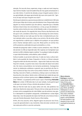 ENSINO MÉDIO EM REDE • SEQÜÊNCIA DIDÁTICA • ARTIGO DE OPINIÃO 29
atenção. Pra isso ele chora, esperneia, xinga, e cada vez mais traquina,
tipo menino levado. Suas brincadeirinhas de mau gosto atravessaram a
sua vida inteira. E carente de atenção, já que ninguém parece notar a
sua genialidade, ele segue aprontando das suas como quem diz: “gen-
te eu tô aqui será que ninguém me nota?”
Eledizqueésubversivo,queescrevepradetonarostablishment.Mirisola
aﬁrma que o Rap não é música, pois ele detesta rimas. Perguntado sobre
alguém na música brasileira que ele admira, responde que o Edvaldo
Santana é bom (nisso nós concordamos [...]) mas, já que ele detesta ri-
mas leio vários trechos do novo cd do Edvaldo onde a rima prevalece e
ele muda de assunto. Em seguida leio Jesus Chorou dos Racionais e ele
diz que é ruim, considera a letra fraca, e não enxerga isso como música.
Pergunto então se isso tudo que ele faz não é simplesmente pra cha-
mar atenção sobre a sua obra, sobre a sua carreira. Ele dá várias voltas
em argumentos e admite que o objetivo de qualquer um que produz
arte é chamar atenção sobre a sua arte. Nesse ponto um sorriso meu
enﬁm presencia a admissão de quem premeditou o crime...
Vontade de perguntar sobre a mídia e outros acessórios, mas o fato de
ele escrever no AOL já responde tudo. Ele é apenas um transgressor que
escreve na AOL e detesta negros e pobres “ou qualquer meleca do gêne-
ro que trate de bumbos, cama elástica, axés e afoxés”.
Cultura é poder, eu já escrevi sobre isso. E cada vez mais a cultura tam-
bém é uma questão de classe. Enquanto o Ferréz e o Brown estavam
longe da ordem do dia eles eram bons... Agora não! Cada vez mais o Hip
Hop tem crescido, e quanto mais cresce mais ódio de classe trará sobre
nós. De meros consumidores nos tornamos produtores. Conseguimos
vencer os obstáculos cotidianos e garantir que na periferia do País in-
teiro a Cultura se faça viva como nunca antes a ﬁzeram. E não só com o
Hip Hop, mas com o Teatro, a Literatura, a Dança e por aí vai toda a be-
leza da arte e da cultura. Gente como o Mirisola tem medo de que nós
possamos enﬁm conhecer gente como o Marco Antônio e o seu belís-
simo “Othelo”, ou possamos enﬁm ouvir o que o Teatrólogo Reinaldo
Maia tem a dizer. O Mirisola não é um caso isolado, muita gente igual
a ele quer nos tomar à força o direito de produzir Cultura.
Mas ao ﬁnal de tudo isso eu peço calma com ele, não podemos nos
aborrecer diante de coisas assim. Pois pra mim as coisas que ele escreve
já soam como as pegadinhas do João Kléber, que de extremo mau gos-
to e desrespeito se propõem vanguarda, contestadoras e coisas legais
desse tipo, mas não passarão de cópia mal feita de uma mistura triste e
vazia de Charles Bukowski, Paulo Francis e Rita Cadilac.
Enﬁm, ele virou assunto, tema. Alguém agora vai procurar seus livros,
e que ele aproveite bem o seu momento. Deve ele estar contente com
isso tudo pois enﬁm é a vez do ruminante.
Marco Antonio
Rodrigues compõe o
núcleo diretor do Grupo
Folias D’Arte, junto
com Reinaldo Maia e
Dagoberto Feliz. Dirigiu a
peça Othelo, de William
Shakespeare. É um dos
pioneiros do Movimento
Arte contra a Barbárie
em São Paulo, que reúne
grupos e personalidades
do teatro paulista e cuja
atuação já criou uma lei
municipal de fomento ao
teatro.
 