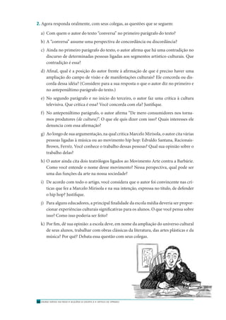 ENSINO MÉDIO EM REDE • SEQÜÊNCIA DIDÁTICA • ARTIGO DE OPINIÃO30
2. Agora responda oralmente, com seus colegas, as questões que se seguem:
a) Com quem o autor do texto “conversa” no primeiro parágrafo do texto?
b) A “conversa” assume uma perspectiva de concordância ou discordância?
c) Ainda no primeiro parágrafo do texto, o autor aﬁrma que há uma contradição no
discurso de determinadas pessoas ligadas aos segmentos artístico-culturais. Que
contradição é essa?
d) Aﬁnal, qual é a posição do autor frente à aﬁrmação de que é preciso haver uma
ampliação do campo de visão e de manifestações culturais? Ele concorda ou dis-
corda dessa idéia? (Considere para a sua resposta o que o autor diz no primeiro e
no antepenúltimo parágrafo do texto.)
e) No segundo parágrafo e no início do terceiro, o autor faz uma crítica à cultura
televisiva. Que crítica é essa? Você concorda com ela? Justiﬁque.
f) No antepenúltimo parágrafo, o autor aﬁrma “De mero consumidores nos torna-
mos produtores (de cultura)”. O que ele quis dizer com isso? Quais interesses ele
denuncia com essa aﬁrmação?
g) Ao longo de sua argumentação, na qual critica Marcelo Mirisola, o autor cita várias
pessoas ligadas à música ou ao movimento hip hop: Edvaldo Santana, Racionais-
Brown, Ferréz. Você conhece o trabalho dessas pessoas? Qual sua opinião sobre o
trabalho delas?
h) O autor ainda cita dois teatrólogos ligados ao Movimento Arte contra a Barbárie.
Como você entende o nome desse movimento? Nessa perspectiva, qual pode ser
uma das funções da arte na nossa sociedade?
i) De acordo com todo o artigo, você considera que o autor foi convincente nas crí-
ticas que fez a Marcelo Mirisola e na sua intenção, expressa no título, de defender
o hip hop? Justiﬁque.
j) Para alguns educadores, a principal ﬁnalidade da escola média deveria ser propor-
cionar experiências culturais signiﬁcativas para os alunos. O que você pensa sobre
isso? Como isso poderia ser feito?
k) Por ﬁm, dê sua opinião: a escola deve, em nome da ampliação do universo cultural
de seus alunos, trabalhar com obras clássicas da literatura, das artes plásticas e da
música? Por quê? Debata essa questão com seus colegas.
 