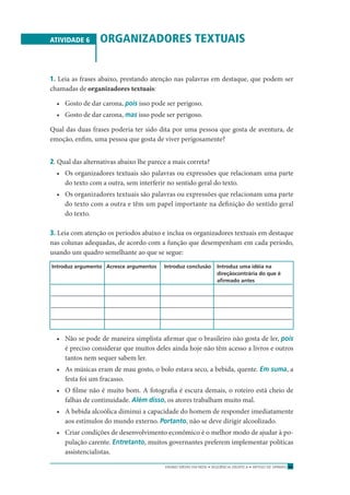 ENSINO MÉDIO EM REDE • SEQÜÊNCIA DIDÁTICA • ARTIGO DE OPINIÃO 31
ATIVIDADE 6 ORGANIZADORES TEXTUAIS
1. Leia as frases abaixo, prestando atenção nas palavras em destaque, que podem ser
chamadas de organizadores textuais:
• Gosto de dar carona, pois isso pode ser perigoso.
• Gosto de dar carona, mas isso pode ser perigoso.
Qual das duas frases poderia ter sido dita por uma pessoa que gosta de aventura, de
emoção, enﬁm, uma pessoa que gosta de viver perigosamente?
2. Qual das alternativas abaixo lhe parece a mais correta?
• Os organizadores textuais são palavras ou expressões que relacionam uma parte
do texto com a outra, sem interferir no sentido geral do texto.
• Os organizadores textuais são palavras ou expressões que relacionam uma parte
do texto com a outra e têm um papel importante na deﬁnição do sentido geral
do texto.
3. Leia com atenção os períodos abaixo e inclua os organizadores textuais em destaque
nas colunas adequadas, de acordo com a função que desempenham em cada período,
usando um quadro semelhante ao que se segue:
Introduz argumento Acresce argumentos Introduz conclusão Introduz uma idéia na
direçãocontrária do que é
aﬁrmado antes
• Não se pode de maneira simplista aﬁrmar que o brasileiro não gosta de ler, pois
é preciso considerar que muitos deles ainda hoje não têm acesso a livros e outros
tantos nem sequer sabem ler.
• As músicas eram de mau gosto, o bolo estava seco, a bebida, quente. Em suma, a
festa foi um fracasso.
• O ﬁlme não é muito bom. A fotograﬁa é escura demais, o roteiro está cheio de
falhas de continuidade. Além disso, os atores trabalham muito mal.
• A bebida alcoólica diminui a capacidade do homem de responder imediatamente
aos estímulos do mundo externo. Portanto, não se deve dirigir alcoolizado.
• Criar condições de desenvolvimento econômico é o melhor modo de ajudar à po-
pulação carente. Entretanto, muitos governantes preferem implementar políticas
assistencialistas.
 