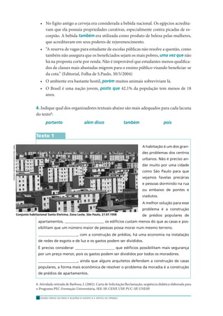 ENSINO MÉDIO EM REDE • SEQÜÊNCIA DIDÁTICA • ARTIGO DE OPINIÃO32
• No Egito antigo a cerveja era considerada a bebida nacional. Os egípcios acredita-
vam que ela possuía propriedades curativas, especialmente contra picadas de es-
corpião. A bebida também era utilizada como produto de beleza pelas mulheres,
que acreditavam em seus poderes de rejuvenescimento.
• “A reserva de vagas para estudante de escolas públicas não resolve a questão, como
também não assegura que os beneﬁciados sejam os mais pobres, uma vez que não
há na proposta corte por renda. Não é improvável que estudantes menos qualiﬁca-
dos de classes mais abastadas migrem para o ensino público visando beneﬁciar-se
da cota.” (Editorial, Folha de S.Paulo, 30/5/2004)
• O ambiente era bastante hostil, porém muitos animais sobreviviam lá.
• O Brasil é uma nação jovem, posto que 42,1% da população tem menos de 18
anos.
4. Indique qual dos organizadores textuais abaixo são mais adequados para cada lacuna
do texto8
:
portanto além disso também pois
Texto 1
A habitação é um dos gran-
des problemas dos centros
urbanos. Não é preciso an-
dar muito por uma cidade
como São Paulo para que
vejamos favelas precárias
e pessoas dormindo na rua
ou embaixo de pontes e
viadutos.
A melhor solução para esse
problema é a construção
de prédios populares de
apartamentos, _____________________ os edifícios custam menos do que as casas e pos-
sibilitam que um número maior de pessoas possa morar num mesmo terreno.
_____________________, com a construção de prédios, há uma economia na instalação
de redes de esgoto e de luz e os gastos podem ser divididos.
É preciso considerar _____________________ que edifícios possibilitam mais segurança
por um preço menor, pois os gastos podem ser divididos por todos os moradores.
_____________________, ainda que alguns arquitetos defendam a construção de casas
populares, a forma mais econômica de resolver o problema da moradia é a construção
de prédios de apartamentos.
8. Atividade retirada de Barbosa, J. (2002). Carta de Solicitação/Reclamação, seqüência didática elaborada para
o Programa PEC-Formação Universitária, SEE-SP, CENP, USP, PUC-SP, UNESP.
Conjunto habitacional Santa Etelvina, Zona Leste, São Paulo, 27.07.1998
ROGERIOMONTENEGRO/EDITORAABRIL
 