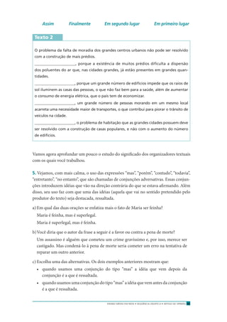 ENSINO MÉDIO EM REDE • SEQÜÊNCIA DIDÁTICA • ARTIGO DE OPINIÃO 33
Assim Finalmente Em segundo lugar Em primeiro lugar
Texto 2
O problema da falta de moradia dos grandes centros urbanos não pode ser resolvido
com a construção de mais prédios.
_____________________, porque a existência de muitos prédios diﬁculta a dispersão
dos poluentes do ar que, nas cidades grandes, já estão presentes em grandes quan-
tidades.
_____________________, porque um grande número de edifícios impede que os raios de
sol iluminem as casas das pessoas, o que não faz bem para a saúde, além de aumentar
o consumo de energia elétrica, que o país tem de economizar.
_____________________, um grande número de pessoas morando em um mesmo local
acarreta uma necessidade maior de transportes, o que contribui para piorar o trânsito de
veículos na cidade.
_____________________, o problema de habitação que as grandes cidades possuem deve
ser resolvido com a construção de casas populares, e não com o aumento do número
de edifícios.
Vamos agora aprofundar um pouco o estudo do signiﬁcado dos organizadores textuais
com os quais você trabalhou.
5. Vejamos, com mais calma, o uso das expressões “mas”, “porém”, “contudo”, “todavia”,
“entretanto”, “no entanto”, que são chamadas de conjunções adversativas. Essas conjun-
ções introduzem idéias que vão na direção contrária do que se estava aﬁrmando. Além
disso, seu uso faz com que uma das idéias (aquela que vai no sentido pretendido pelo
produtor do texto) seja destacada, ressaltada.
a) Em qual das duas orações se enfatiza mais o fato de Maria ser feinha?
Maria é feinha, mas é superlegal.
Maria é superlegal, mas é feinha.
b)Você diria que o autor da frase a seguir é a favor ou contra a pena de morte?
Um assassino é alguém que cometeu um crime gravíssimo e, por isso, merece ser
castigado. Mas condená-lo à pena de morte seria cometer um erro na tentativa de
reparar um outro anterior.
c) Escolha uma das alternativas. Os dois exemplos anteriores mostram que:
• quando usamos uma conjunção do tipo “mas” a idéia que vem depois da
conjunção é a que é ressaltada.
• quando usamos uma conjunção do tipo “mas” a idéia que vem antes da conjunção
é a que é ressaltada.
 
