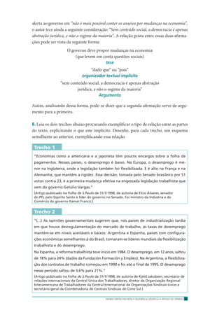 ENSINO MÉDIO EM REDE • SEQÜÊNCIA DIDÁTICA • ARTIGO DE OPINIÃO 35
alerta ao governo em “não é mais possível conter os anseios por mudanças na economia”,
o autor tece ainda a seguinte consideração: “Sem conteúdo social, a democracia é apenas
abstração jurídica, e não o regime da maioria”. A relação posta entre essas duas aﬁrma-
ções pode ser vista da seguinte forma:
O governo deve propor mudanças na economia
(que levem em conta questões sociais)
tese
“dado que” ou “pois”
organizador textual implícito
“sem conteúdo social, a democracia é apenas abstração
jurídica, e não o regime da maioria”
Argumento
Assim, analisando dessa forma, pode-se dizer que a segunda aﬁrmação serve de argu-
mento para a primeira.
8. Leia os dois trechos abaixo procurando exempliﬁcar o tipo de relação entre as partes
do texto, explicitando o que este implícito. Desenhe, para cada trecho, um esquema
semelhante ao anterior, exempliﬁcando essa relação.
Trecho 1
“Economias como a americana e a japonesa têm poucos encargos sobre a folha de
pagamentos. Nesses países, o desemprego é baixo. Na Europa, o desemprego é me-
nor na Inglaterra, onde a legislação também foi ﬂexibilizada. E é alto na França e na
Alemanha, que mantêm a rigidez. Essa decisão, tomada pelo Senado brasileiro por 51
votos contra 23, é a primeira mudança efetiva na engessada legislação trabalhista que
vem do governo Getúlio Vargas.”
(Artigo publicado na Folha de S.Paulo de 31/1/1998, de autoria de Elcio Álvares, senador
do PFL pelo Espírito Santo e líder do governo no Senado. Foi ministro da Indústria e do
Comércio do governo Itamar Franco.)
Trecho 2
“(...) As opiniões governamentais sugerem que, nos países de industrialização tardia
em que houve desregulamentação do mercado de trabalho, as taxas de desemprego
mantêm-se em níveis aceitáveis e baixos. Argentina e Espanha, países com conﬁgura-
ções econômicas semelhantes à do Brasil, tornaram-se líderes mundiais da ﬂexibilização
trabalhista e do desemprego.
Na Espanha, a reforma trabalhista teve início em 1984. O desemprego, em 12 anos, saltou
de 18% para 24% (dados da Fundación Formación y Empleo). Na Argentina, a ﬂexibiliza-
ção dos contratos de trabalho começou em 1990 e foi até o ﬁnal de 1995. O desemprego
nesse período saltou de 3,6% para 21%.”
(Artigo publicado na Folha de S.Paulo de 31/1/1998, de autoria de Kjeld Jakobsen, secretário de
relações internacionais da Central Única dos Trabalhadores, diretor da Organização Regional
Interamericana de Trabalhadores da Central Internacional de Organizações Sindicais Livres e
secretário-geral da Coordenadoria de Centrais Sindicais do Cone Sul.)
 
