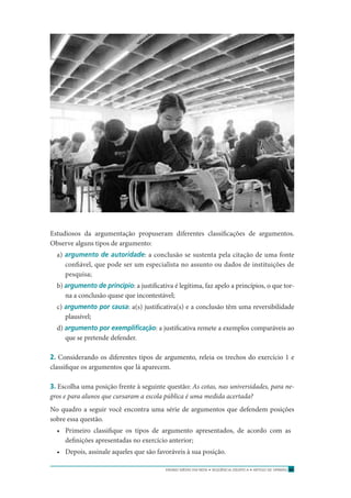ENSINO MÉDIO EM REDE • SEQÜÊNCIA DIDÁTICA • ARTIGO DE OPINIÃO 37
Estudiosos da argumentação propuseram diferentes classiﬁcações de argumentos.
Observe alguns tipos de argumento:
a) argumento de autoridade: a conclusão se sustenta pela citação de uma fonte
conﬁável, que pode ser um especialista no assunto ou dados de instituições de
pesquisa;
b) argumento de princípio: a justiﬁcativa é legítima, faz apelo a princípios, o que tor-
na a conclusão quase que incontestável;
c) argumento por causa: a(s) justiﬁcativa(s) e a conclusão têm uma reversibilidade
plausível;
d) argumento por exempliﬁcação: a justiﬁcativa remete a exemplos comparáveis ao
que se pretende defender.
2. Considerando os diferentes tipos de argumento, releia os trechos do exercício 1 e
classiﬁque os argumentos que lá aparecem.
3. Escolha uma posição frente à seguinte questão: As cotas, nas universidades, para ne-
gros e para alunos que cursaram a escola pública é uma medida acertada?
No quadro a seguir você encontra uma série de argumentos que defendem posições
sobre essa questão.
• Primeiro classiﬁque os tipos de argumento apresentados, de acordo com as
deﬁnições apresentadas no exercício anterior;
• Depois, assinale aqueles que são favoráveis à sua posição.
 