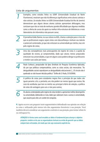 ENSINO MÉDIO EM REDE • SEQÜÊNCIA DIDÁTICA • ARTIGO DE OPINIÃO38
Lista de argumentos
Exemplos, como estudos feitos na UENF (Universidade Estadual do Norte
Fluminense), mostram que não há diferenças signiﬁcativas entre alunos cotistas e
não-cotistas. Já estudos feitos na UERJ (Universidade Estadual do Rio de Janeiro)
demonstram que alguns desses alunos cotistas apresentam defasagens, mas
concluem que não se trata de nenhuma grande diﬁculdade que algumas medidas
como a oferta de cursos de apoio ou melhor infra-estrutura de bibliotecas e mais
laboratórios de informática não possam sanar;
O jornalista Kaíke Nanne, na sua coluna na AOL, chama a atenção para o risco de
que os proﬁssionais negros sejam vistos com desconﬁança e tenham seu talento
e potencial contestados, já que não entraram na universidade por mérito, mas sim
pelo regime de cotas;
Uma das conseqüências mais preocupantes do regime de cotas é a queda da
qualidade do ensino, já comprometida, dado que alunos menos preparados
entrariam nas universidades,o que em alguns casos poderia obrigar os professores
a nivelar suas aulas por baixo;
Paulo Corbucci, pesquisador do Ipea (Instituto de Pesquisa Econômica Aplicada),
diz por que políticas compensatórias, como as cotas sociais, são necessárias. “As
desigualdades sociais reproduzem as desigualdades educacionais (...) O círculo não é
quebrado se não houver decisão política” (Folha de S. Paulo, 31/5/2004);
A política de cotas para estudantes negros fere o princípio de que todos são
iguais perante a lei, e, portanto, uns não podem ser menos iguais que outros. No
caso do vestibular, que tem no mérito seu principal critério de seleção, a política
de cotas dá vantagens para uns e não para outros;
Osalunoscontempladospeloregimedecotastendemaapresentarmelhordesempenho
na universidade, dedicando-se mais, dado que valorizam mais o acesso à universidade,
que assume para eles um caráter de conquista.
4. Agora escreva um pequeno texto argumentativo defendendo sua opinião em relação
às cotas e utilizando pelo menos três dos argumentos favoráveis à sua posição. Você
também deverá considerar um argumento contrário à sua posição, para tentar refutá-lo
ou enfraquecê-lo.
ATENÇÃO! A forma como você encadeia as idéias é fundamental para alcançar o objetivo
proposto. Lembre-se de usar os organizadores textuais ou então de garantir que as idéias
estejam bem articuladas, de modo que não seja necessário explicitá-los.
1
2
3
4
5
6
 