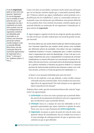 ENSINO MÉDIO EM REDE • SEQÜÊNCIA DIDÁTICA • ARTIGO DE OPINIÃO40
Como você deve ter percebido, o primeiro trecho inclui uma aﬁrmação
que vai na direção contrária àquela que o enunciador pretende defen-
der (“Podemos admitir que alguns trabalhadores sairão perdendo com a
ﬂexibilização das leis trabalhistas”), como se o enunciador estivesse an-
tecipando o que um interlocutor que defendesse uma posição diferente
da sua poderia dizer. Essa inclusão da posição contrária àquela que se
pretende defender na construção de um argumento é chamada por al-
guns autores de negociação.
2. Agora imagine o seguinte trecho de um artigo de opinião que poderia
ter sido escrito por um líder sindical para um jornal de grande circula-
ção nacional:
Há certas idéias que vão sendo disseminadas por determinados grupos
com interesses especíﬁcos que acabam sendo aceitas como verdades
por diferentes setores da sociedade. Uma delas é de que a legislação
trabalhista brasileira é arcaica, inadequada para a ordem econômica
atual e responsável por parte do desemprego. A tese é de que os en-
cargos trabalhistas são caros e impossibilitam as empresas de contratar
trabalhadores ou mesmo diﬁcultam sua manutenção em postos de tra-
balho. Dito de outra forma, o principal motivo do desemprego deixa de
ser a política monetária e tributária do governo federal e o crescente
processo de reestruturação produtiva das empresas e passa a ser o dé-
cimo terceiro, as férias e o fundo de garantia do trabalhador. (...)
a) Qual é a tese (posição) defendida pelo autor do texto?
b) Em vez de explicitar a tese que defende, o autor escolhe começar
criticandoumatesecontráriaàdele.Vocêconsideraessaumaestra-
tégia eﬁcaz de argumentação? Em toda situação ou em algum(ns)
tipo(s) especíﬁco(s) de situação?
Podemos dizer, então, que três movimentos básicos dão conta da “arqui-
tetura” da argumentação:
1) sustentação: só se leva em conta a posição que se pretende defen-
der, através do encadeamento de indício(s), prova(s), argumento(s)
que corrobore(m) o que se pretende aﬁrmar;
2) refutação: busca-se a rejeição de uma tese defendida ou de ar-
gumentos apresentados que sejam contrários à opinião do autor.
Nesse caso, usa-se o que chamamos de contra-argumento;
3) negociação: incorpora-se parte do ponto de vista do outro, num
aparente esforço de entendimento, mas na verdade esse recurso é
só uma estratégia de enfraquecimento do que se apresenta como
contrário ao que se quer defender.
O uso da negociação
pode ser visto como uma
aparente “diplomacia”
no uso da linguagem,
mas na verdade, na maior
parte das vezes, o que
a negociação visa não é
exatamente um acordo
entre as partes, mas sim
um enfraquecimento de
argumentos contrários
aos defendidos pelo
enunciador ou, no
mínimo, uma concessão
parcial que continua
visando assegurar o que
se pretende defender.
Dessa forma, uma das
construções típicas do
movimento argumentativo
de negociação seria a
forma “ é certo que x”
(ou “podemos aceitar x”),
mas y.....
 