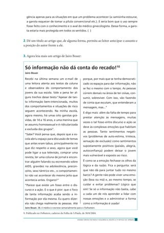 ENSINO MÉDIO EM REDE • SEQÜÊNCIA DIDÁTICA • ARTIGO DE OPINIÃO 43
gência apenas para as situações em que um problema acontecer (a camisinha estourar,
a garota esquecer de tomar a pílula convencional etc.). E seria bom que o uso sempre
fosse feito com o conhecimento e o aval do médico ginecologista. Dessa forma, a garo-
ta estaria mais protegida em todos os sentidos. ( )
2. Dê um título ao artigo que, de alguma forma, permita ao leitor antecipar o assunto e
a posição do autor frente a ele.
3. Agora leia mais um artigo de Jairo Bouer:
Só informação não dá conta do recado!10
Jairo Bouer
Recebi na última semana um e-mail de
uma leitora atenta aos textos da coluna
e observadora do comportamento dos
jovens da sua escola. Vale a pena ler al-
guns trechos desse texto:“Apesar de tan-
ta informação bem-intencionada, muitos
dos comportamentos e situações de risco
seguem acontecendo. Na minha escola,
agora mesmo, há umas oito garotas grá-
vidas, de 14 a 16 anos, e uma menina que
se assumiu homossexual e é ridicularizada
e excluída dos grupos”.
“Sabe? Você pensa que, depois que a es-
cola abriu espaço para discussão de temas
que antes eram tabus, principalmente no
que diz respeito a sexo, agora que você
pode ligar a sua televisão, comprar uma
revista, ler uma coluna de jornal e encon-
trar alguém falando ou escrevendo sobre
AIDS, gravidez na adolescência, precon-
ceito, sexo tântrico etc., o comportamen-
to não vai acontecer do mesmo jeito que
acontecia antes. Engano!”
“Parece que existe um fosso entre o dis-
curso e a ação. E o que é pior: que o foco
de tanta informação acaba sendo a in-
formação por ela mesma. Eu quero dizer:
ela não chega realmente às pessoas. Até
porque, por mais que se tenha democrati-
zado os espaços para dar informação, não
se fez o mesmo com o tempo. As pessoas
correm demais na ânsia de ter coisas, con-
sumir, sobreviver. Com isso, vão fazendo
de conta que escutam, que entenderam a
mensagem, mas...”
E digo mais: além da falta de tempo para
prestar atenção às mensagens, muitas
vezes o tal fosso entre discurso e ação se
deve às complexas emoções que habitam
as pessoas. Tanto sentimentos negati-
vos (problemas de auto-estima, tristeza,
sensação de exclusão) como sentimentos
supostamente positivos (paixão, alegria,
autoconﬁança) podem deixar o jovem
mais vulnerável e exposto ao risco.
É como se a emoção fechasse os olhos da
lógica e da razão. Fica a pergunta: será
que não dá para juntar tudo no mesmo
barco? A gente não pode viver uma emo-
ção (boa ou má) e, ao mesmo tempo, se
cuidar e evitar problemas? Lógico que
sim! Se só a informação não basta, cabe
a cada um de nós aprender a lidar com
nossas emoções e a administrar a forma
como a informação é usada!
Jairo Bouer, 38, é médico e escreve semanalmente para o Folhateen.
9. Publicado no Folhateen, caderno da Folha de S.Paulo, de 30/8/2004.
 