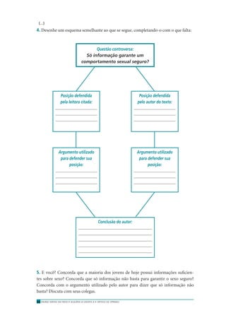 ENSINO MÉDIO EM REDE • SEQÜÊNCIA DIDÁTICA • ARTIGO DE OPINIÃO44
(...)
4. Desenhe um esquema semelhante ao que se segue, completando-o com o que falta:
Questão controversa:
Só informação garante um
comportamento sexual seguro?
Conclusão do autor:
Posição defendida
pela leitora citada:
Posição defendida
pelo autor do texto:
Argumento utilizado
para defender sua
posição:
Argumento utilizado
para defender sua
posição:
5. E você? Concorda que a maioria dos jovens de hoje possui informações suﬁcien-
tes sobre sexo? Concorda que só informação não basta para garantir o sexo seguro?
Concorda com o argumento utilizado pelo autor para dizer que só informação não
basta? Discuta com seus colegas.
 