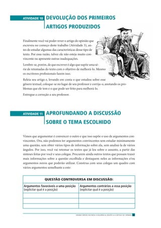 ENSINO MÉDIO EM REDE • SEQÜÊNCIA DIDÁTICA • ARTIGO DE OPINIÃO 45
ATIVIDADE 10 DEVOLUÇÃO DOS PRIMEIROS
ARTIGOS PRODUZIDOS
Finalmente você vai poder rever o artigo de opinião que
escreveu no começo deste trabalho (Atividade 3), an-
tes de estudar algumas das características desse tipo de
texto. Por essa razão, talvez ele não esteja muito con-
vincente ou apresente outras inadequações.
Lembre-se, porém, de que escrever é algo que supõe uma sé-
rie de retomadas do texto com o objetivo de melhorá-lo. Mesmo
os escritores proﬁssionais fazem isso.
Releia seu artigo e, levando em conta o que estudou sobre esse
gênero textual, coloque-se no lugar de seu professor e corrija-o, anotando os pro-
blemas que ele tem e o que pode ser feito para melhorá-lo.
Entregue a correção a seu professor.
ATIVIDADE 11 APROFUNDANDO A DISCUSSÃO
SOBRE O TEMA ESCOLHIDO
Vimos que argumentar é convencer o outro e que isso supõe o uso de argumentos con-
vincentes. Ora, não podemos ter argumentos convincentes sem estudar minimamente
uma questão, sem obter vários tipos de informação sobre ela, sem analisá-la de vários
ângulos. Por isso, você vai retomar os textos que já leu sobre o assunto, a partir das
sínteses feitas por você e seus colegas. Procurem ainda outros textos que possam trazer
mais informações sobre a questão escolhida e destaquem neles as informações e/ou
argumentos novos que poderão utilizar. Construa com seus colegas um quadro com
vários argumentos semelhante a este:
QUESTÃO CONTROVERSA EM DISCUSSÃO:
Argumentos favoráveis a uma posição Argumentos contrários a essa posição
(explicitar qual é a posição) (explicitar qual é a posição)
 