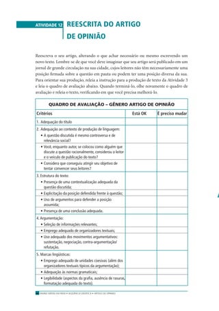 ENSINO MÉDIO EM REDE • SEQÜÊNCIA DIDÁTICA • ARTIGO DE OPINIÃO46
ATIVIDADE 12 REESCRITA DO ARTIGO
DE OPINIÃO
Reescreva o seu artigo, alterando o que achar necessário ou mesmo escrevendo um
novo texto. Lembre-se de que você deve imaginar que seu artigo será publicado em um
jornal de grande circulação na sua cidade, cujos leitores não têm necessariamente uma
posição ﬁrmada sobre a questão em pauta ou podem ter uma posição diversa da sua.
Para orientar sua produção, releia a instrução para a produção de texto da Atividade 3
e leia o quadro de avaliação abaixo. Quando terminá-lo, olhe novamente o quadro de
avaliação e releia o texto, veriﬁcando em que você precisa melhorá-lo.
QUADRO DE AVALIAÇÃO – GÊNERO ARTIGO DE OPINIÃO
Critérios Está OK É preciso mudar
1. Adequação do título
2. Adequação ao contexto de produção de linguagem:
• A questão discutida é mesmo controversa e de
relevância social?
• Você, enquanto autor, se colocou como alguém que
discute a questão racionalmente, considerou o leitor
e o veículo de publicação do texto?
• Considera que conseguiu atingir seu objetivo de
tentar convencer seus leitores?
3. Estrutura do texto:
• Presença de uma contextualização adequada da
questão discutida;
• Explicitação da posição defendida frente à questão;
• Uso de argumentos para defender a posição
assumida;
• Presença de uma conclusão adequada.
4.Argumentação:
• Seleção de informações relevantes;
• Emprego adequado de organizadores textuais;
• Uso adequado dos movimentos argumentativos:
sustentação, negociação, contra-argumentação/
refutação.
5. Marcas lingüísticas:
• Emprego adequado de unidades coesivas (além dos
organizadores textuais típicos da argumentação);
• Adequação às normas gramaticais;
• Legibilidade (aspectos da graﬁa, ausência de rasuras,
formatação adequada do texto).
S
n
d
A
o
p
 