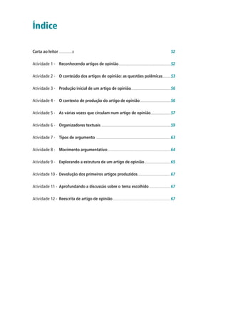 Índice
Carta ao leitor .................� 52
Atividade 1 - Reconhecendo artigos de opinião....................................................................52
Atividade 2 - O conteúdo dos artigos de opinião: as questões polêmicas..........53
Atividade 3 - Produção inicial de um artigo de opinião...................................................56
Atividade 4 - O contexto de produção do artigo de opinião........................................56
Atividade 5 - As várias vozes que circulam num artigo de opinião..........................57
Atividade 6 - Organizadores textuais ..........................................................................................59
Atividade 7 - Tipos de argumento .................................................................................................63
Atividade 8 - Movimento argumentativo..................................................................................64
Atividade 9 - Explorando a estrutura de um artigo de opinião..................................65
Atividade 10 - Devolução dos primeiros artigos produzidos...........................................67
Atividade 11 - Aprofundando a discussão sobre o tema escolhido............................67
Atividade 12 - Reescrita de artigo de opinião ...........................................................................67
 