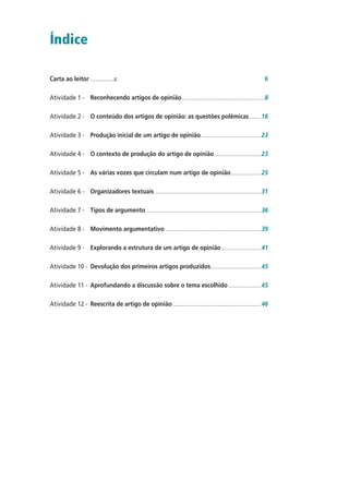 Índice
Carta ao leitor ....................� 6
Atividade 1 - Reconhecendo artigos de opinião.......................................................................8
Atividade 2 - O conteúdo dos artigos de opinião: as questões polêmicas..........16
Atividade 3 - Produção inicial de um artigo de opinião...................................................23
Atividade 4 - O contexto de produção do artigo de opinião........................................23
Atividade 5 - As várias vozes que circulam num artigo de opinião..........................25
Atividade 6 - Organizadores textuais ..........................................................................................31
Atividade 7 - Tipos de argumento .................................................................................................36
Atividade 8 - Movimento argumentativo..................................................................................39
Atividade 9 - Explorando a estrutura de um artigo de opinião..................................41
Atividade 10 - Devolução dos primeiros artigos produzidos...........................................45
Atividade 11 - Aprofundando a discussão sobre o tema escolhido............................45
Atividade 12 - Reescrita de artigo de opinião ...........................................................................46
 