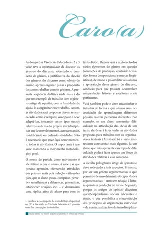 ENSINO MÉDIO EM REDE • SEQÜÊNCIA DIDÁTICA • ARTIGO DE OPINIÃO50
Ao longo das Vivências Educadoras 2 e 3
você teve a oportunidade de discutir os
gêneros do discurso, sobretudo o con-
ceito de gênero, a justiﬁcativa da eleição
dos gêneros do discurso como objeto de
ensino-aprendizagem e pistas a propósito
de como trabalhar com os gêneros. A pre-
sente seqüência didática nada mais é do
que um exemplo de trabalho com o gêne-
ro artigo de opinião, com a ﬁnalidade de
ajudá-lo a organizar esse trabalho. Assim,
as atividades aqui propostas devem ser en-
caradas como exemplos; você pode e deve
adaptá-las, trocando textos (por outros
relativos ao tema do projeto interdiscipli-
nar em desenvolvimento), acrescentando,
modiﬁcando ou pulando atividades. Não
é necessário que você faça nesse momen-
to todas as atividades. O importante é que
você mantenha o movimento metodoló-
gico geral.
O ponto de partida desse movimento é
identiﬁcar o que o aluno já sabe e o que
precisa aprender, oferecendo atividades
que primam mais pela indução – situações
para que o aluno possa comparar, perce-
ber semelhanças e diferenças, generalizar,
estabelecer relações etc. – e demandam
uma réplica ativa do aluno para com os
Caro(a)
textos lidos1
. Depois vem a exploração dos
vários elementos do gênero em questão
(condições de produção, conteúdo temá-
tico, forma composicional e marcas lingü-
ísticas), de modo a possibilitar aos alunos
a apropriação desse gênero do discurso,
condição para que possam desenvolver
competências leitoras e escritoras a ele
pertinentes.
Você também pode e deve encaminhar o
trabalho de forma a que alunos com ne-
cessidades de aprendizagens diferentes
possam realizar percursos diferentes. Por
exemplo, se um aluno apresentar diﬁ-
culdade na articulação das idéias de um
texto, ele deverá fazer todas as atividades
propostas para trabalho com os organiza-
dores textuais (Atividade 6) e seria inte-
ressante acrescentar mais algumas. Já um
aluno que não apresente esse tipo de diﬁ-
culdade poderá fazer apenas um bloco de
atividades relativas a esse conteúdo.
A escolha pelo gênero artigo de opinião se
deve sobretudo a três aspectos. Primeiro,
por ser um gênero argumentativo, o que
permiteodesenvolvimentodecapacidades
argumentativas – tanto em relação à leitu-
ra quanto à produção de textos. Segundo,
porque os artigos de opinião discutem
questões/problemas sociais relevantes e
atuais, o que possibilita a concretização
dos princípios de organização curricular
– da contextualização e da interdisciplina-
1. Lembrar a essa respeito do texto de Rojo, disponível
no CD e discutido na Vivência Educadora 2, quando
trata das concepções do trabalho.
 