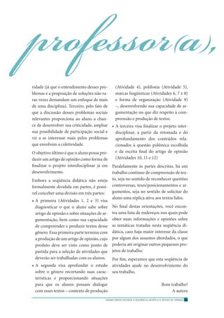 ENSINO MÉDIO EM REDE • SEQÜÊNCIA DIDÁTICA • ARTIGO DE OPINIÃO 51
ridade (já que o entendimento desses pro-
blemas e a proposição de soluções não ra-
ras vezes demandam um enfoque de mais
de uma disciplina). Terceiro, pelo fato de
que a discussão desses problemas sociais
relevantes proporciona ao aluno a chan-
ce de desenvolver sua criticidade, ampliar
sua possibilidade de participação social e
vir a se interessar mais pelos problemas
que envolvem a coletividade.
O objetivo último é que o aluno possa pro-
duzir um artigo de opinião como forma de
ﬁnalizar o projeto interdisciplinar já em
desenvolvimento.
Embora a seqüência didática não esteja
formalmente dividida em partes, é possí-
vel conceber uma divisão em três partes:
• A primeira (Atividades 1, 2 e 3) visa
diagnosticar o que o aluno sabe sobre
artigo de opinião e sobre situações de ar-
gumentação, bem como sua capacidade
de compreender e produzir textos desse
gênero. Essa primeira parte termina com
a produção de um artigo de opinião, cujo
produto deve ser visto como ponto de
partida para a seleção de atividades que
deverão ser trabalhadas com os alunos.
• A segunda visa aprofundar o estudo
sobre o gênero recortando suas carac-
terísticas e proporcionando situações
para que os alunos possam dialogar
com esses textos – contexto de produção
professor(a),
(Atividade 4), polifonia (Atividade 5),
marcas lingüísticas (Atividades 6, 7 e 8)
e forma de organização (Atividade 9)
–, desenvolvendo sua capacidade de ar-
gumentação no que diz respeito à com-
preensão e produção de textos.
• A terceira visa ﬁnalizar o projeto inter-
disciplinar, a partir da retomada e do
aprofundamento dos conteúdos rela-
cionados à questão polêmica escolhida
e da escrita ﬁnal do artigo de opinião
(Atividades 10, 11 e 12)
Paralelamente às partes descritas, há um
trabalho contínuo de compreensão de tex-
to, seja no sentido de reconhecer questões
controversas, teses/posicionamentos e ar-
gumentos, seja no sentido de solicitar do
aluno uma réplica ativa aos textos lidos.
No ﬁnal destas orientações, você encon-
tra uma lista de endereços nos quais pode
obter mais informações e opiniões sobre
as temáticas tratadas nesta seqüência di-
dática, caso haja maior interesse da classe
por algum dos assuntos abordados, o que
poderia até originar outros pequenos pro-
jetos de trabalho.
Por ﬁm, esperamos que esta seqüência de
atividades ajude no desenvolvimento do
seu trabalho.
Bom trabalho!
A autora
 