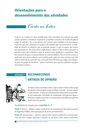 ENSINO MÉDIO EM REDE • SEQÜÊNCIA DIDÁTICA • ARTIGO DE OPINIÃO52
Orientações para o
desenvolvimento das atividades
Carta ao leitor
Trata-se, na verdade, de uma sensibilização sobre atividades de produção que pode
ajudar a quebrar a resistência. Explicitam-se também os motivos de escolha do gênero
artigo de opinião e faz-se aos alunos um “convite” para trabalhar com esse gênero.
É preciso que eles conheçam os projetos de trabalho que vão desenvolver, a ﬁnali-
dade do projeto, os objetivos que se pretende atingir e o que se espera que façam,
que aprendam etc. Por meio dessas explicitações, espera-se que os alunos possam se
vincular mais com o trabalho e atuar de maneira mais signiﬁcativa e produtiva. Tudo
isso faz parte do que se costuma chamar de contrato didático. Em vez de ler a carta ou
pedir que seus alunos o façam, você também pode optar por uma conversa com eles
sobre o conteúdo da carta. Ou seja, você pode fazer da forma que julgar mais adequa-
da para seu grupo ou sua classe – apenas insistimos que é preciso explicitar o projeto
para todos os alunos.
ATIVIDADE 1 RECONHECENDO
ARTIGOS DE OPINIÃO
O objetivo dessa atividade é aferir o que os alunos sabem sobre artigo
de opinião e demais gêneros que circulam no jornal – no caso, notícia
e carta de leitor. As duas primeiras questões demandam uma ativida-
de de comparação. Atividades de comparação entre gêneros iguais e
diferentes ajudam a perceber as características dos diferentes gêneros
do discurso em questão.
Possibilidades de respostas para as questões 2 e 3:
Texto 1: Notícia – objetivo: relatar resultado de um levantamento feito pela Secretaria
de Segurança Pública sobre participação de jovens em homicídios;
Texto 2:Carta de leitor – objetivo: opinar sobre matéria publicada no jornal (uma
carta de leitor sempre apresenta a opinião de um leitor sobre matéria publicada,
 