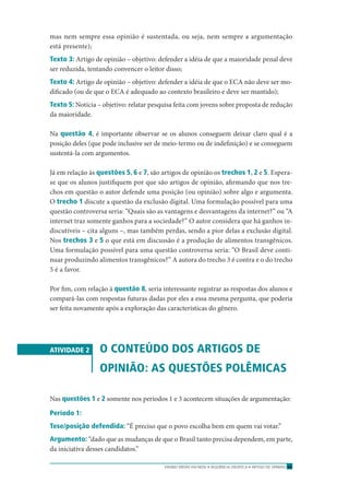 ENSINO MÉDIO EM REDE • SEQÜÊNCIA DIDÁTICA • ARTIGO DE OPINIÃO 53
mas nem sempre essa opinião é sustentada, ou seja, nem sempre a argumentação
está presente);
Texto 3: Artigo de opinião – objetivo: defender a idéia de que a maioridade penal deve
ser reduzida, tentando convencer o leitor disso;
Texto 4: Artigo de opinião – objetivo: defender a idéia de que o ECA não deve ser mo-
diﬁcado (ou de que o ECA é adequado ao contexto brasileiro e deve ser mantido);
Texto 5: Notícia – objetivo: relatar pesquisa feita com jovens sobre proposta de redução
da maioridade.
Na questão 4, é importante observar se os alunos conseguem deixar claro qual é a
posição deles (que pode inclusive ser de meio-termo ou de indeﬁnição) e se conseguem
sustentá-la com argumentos.
Já em relação às questões 5, 6 e 7, são artigos de opinião os trechos 1, 2 e 5. Espera-
se que os alunos justiﬁquem por que são artigos de opinião, aﬁrmando que nos tre-
chos em questão o autor defende uma posição (ou opinião) sobre algo e argumenta.
O trecho 1 discute a questão da exclusão digital. Uma formulação possível para uma
questão controversa seria: “Quais são as vantagens e desvantagens da internet?” ou “A
internet traz somente ganhos para a sociedade?” O autor considera que há ganhos in-
discutíveis – cita alguns –, mas também perdas, sendo a pior delas a exclusão digital.
Nos trechos 3 e 5 o que está em discussão é a produção de alimentos transgênicos.
Uma formulação possível para uma questão controversa seria: “O Brasil deve conti-
nuar produzindo alimentos transgênicos?” A autora do trecho 3 é contra e o do trecho
5 é a favor.
Por ﬁm, com relação à questão 8, seria interessante registrar as respostas dos alunos e
compará-las com respostas futuras dadas por eles a essa mesma pergunta, que poderia
ser feita novamente após a exploração das características do gênero.
ATIVIDADE 2 O CONTEÚDO DOS ARTIGOS DE
OPINIÃO: AS QUESTÕES POLÊMICAS
Nas questões 1 e 2 somente nos períodos 1 e 3 acontecem situações de argumentação:
Período 1:
Tese/posição defendida: “É preciso que o povo escolha bem em quem vai votar.”
Argumento: “dado que as mudanças de que o Brasil tanto precisa dependem, em parte,
da iniciativa desses candidatos.”
 
