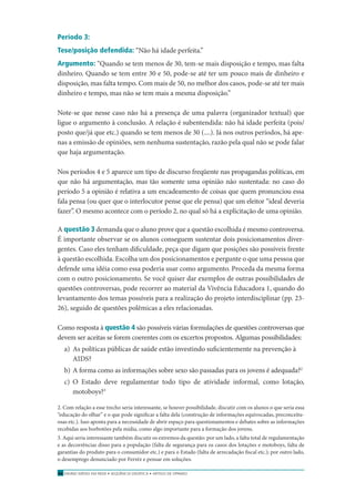 ENSINO MÉDIO EM REDE • SEQÜÊNCIA DIDÁTICA • ARTIGO DE OPINIÃO54
Período 3:
Tese/posição defendida: “Não há idade perfeita.”
Argumento: “Quando se tem menos de 30, tem-se mais disposição e tempo, mas falta
dinheiro. Quando se tem entre 30 e 50, pode-se até ter um pouco mais de dinheiro e
disposição, mas falta tempo. Com mais de 50, no melhor dos casos, pode-se até ter mais
dinheiro e tempo, mas não se tem mais a mesma disposição.”
Note-se que nesse caso não há a presença de uma palavra (organizador textual) que
ligue o argumento à conclusão. A relação é subentendida: não há idade perfeita (pois/
posto que/já que etc.) quando se tem menos de 30 (....). Já nos outros períodos, há ape-
nas a emissão de opiniões, sem nenhuma sustentação, razão pela qual não se pode falar
que haja argumentação.
Nos períodos 4 e 5 aparece um tipo de discurso freqüente nas propagandas políticas, em
que não há argumentação, mas tão somente uma opinião não sustentada: no caso do
período 5 a opinião é relativa a um encadeamento de coisas que quem pronunciou essa
fala pensa (ou quer que o interlocutor pense que ele pensa) que um eleitor “ideal deveria
fazer”. O mesmo acontece com o período 2, no qual só há a explicitação de uma opinião.
A questão 3 demanda que o aluno prove que a questão escolhida é mesmo controversa.
É importante observar se os alunos conseguem sustentar dois posicionamentos diver-
gentes. Caso eles tenham diﬁculdade, peça que digam que posições são possíveis frente
à questão escolhida. Escolha um dos posicionamentos e pergunte o que uma pessoa que
defende uma idéia como essa poderia usar como argumento. Proceda da mesma forma
com o outro posicionamento. Se você quiser dar exemplos de outras possibilidades de
questões controversas, pode recorrer ao material da Vivência Educadora 1, quando do
levantamento dos temas possíveis para a realização do projeto interdisciplinar (pp. 23-
26), seguido de questões polêmicas a eles relacionadas.
Como resposta à questão 4 são possíveis várias formulações de questões controversas que
devem ser aceitas se forem coerentes com os excertos propostos. Algumas possibilidades:
a) As políticas públicas de saúde estão investindo suﬁcientemente na prevenção à
AIDS?
b) A forma como as informações sobre sexo são passadas para os jovens é adequada?2
c) O Estado deve regulamentar todo tipo de atividade informal, como lotação,
motoboys?3
2. Com relação a esse trecho seria interessante, se houver possibilidade, discutir com os alunos o que seria essa
“educação do olhar” e o que pode signiﬁcar a falta dela (construção de informações equivocadas, preconceitu-
osas etc.). Isso aponta para a necessidade de abrir espaço para questionamentos e debates sobre as informações
recebidas aos borbotões pela mídia, como algo importante para a formação dos jovens.
3. Aqui seria interessante também discutir os extremos da questão: por um lado, a falta total de regulamentação
e as decorrências disso para a população (falta de segurança para os casos dos lotações e motoboys, falta de
garantias do produto para o consumidor etc.) e para o Estado (falta de arrecadação ﬁscal etc.); por outro lado,
o desemprego denunciado por Ferréz e pensar em soluções.
 