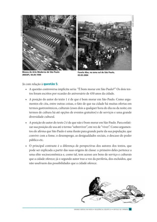 ENSINO MÉDIO EM REDE • SEQÜÊNCIA DIDÁTICA • ARTIGO DE OPINIÃO 55
Já com relação à questão 5:
• A questão controversa implícita seria: “É bom morar em São Paulo?” Os dois tex-
tos foram escritos por ocasião do aniversário de 450 anos da cidade.
• A posição do autor do texto 1 é de que é bom morar em São Paulo. Como argu-
mentos ele cita, entre outras coisas, o fato de que na cidade há muitas ofertas em
termos gastronômicos, culturais (esses dois a qualquer hora do dia ou da noite; em
termos de cultura há até opções de eventos gratuitos) e de serviços e uma grande
diversidade cultural.
• A posição do autor do texto 2 é de que não é bom morar em São Paulo. Para enfati-
zar sua posição ele usa até o termo “sobreviver”, em vez de “viver”. Como argumen-
tos ele aﬁrma que São Paulo é uma ilusão para grande parte da sua população, que
convive com a fome, o desemprego, as desigualdades sociais, o descaso do poder
público etc.
• O principal contraste é a diferença de perspectivas dos autores dos textos, que
pode ser explicada a partir das suas origens de classe: o primeiro deles pertence a
uma elite socioeconômica e, como tal, tem acesso aos bens de serviço e culturais
que a cidade oferece; já o segundo autor traz a voz da periferia, dos excluídos, que
não usufruem das possibilidades que a cidade oferece.
MIGUELBOYAYAN/EDITORAABRIL
Museu de Arte Moderna de São Paulo
(MASP), 04.09.1990
Favela Aba, na zona sul de São Paulo,
03.03.2004
ANDRÉSARMENTO
 