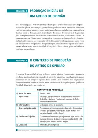 ENSINO MÉDIO EM REDE • SEQÜÊNCIA DIDÁTICA • ARTIGO DE OPINIÃO56
ATIVIDADE 3 PRODUÇÃO INICIAL DE
UM ARTIGO DE OPINIÃO
Essa atividade pede a primeira produção do artigo de opinião relativo ao tema do proje-
to interdisciplinar. Não se espera que os alunos produzam textos totalmente adequados
– até porque, se isso acontecer com a maioria dos alunos, o trabalho com essa seqüência
didática torna-se desnecessário! As produções dos alunos devem servir de diagnóstico
para o (re)planejamento dos trabalhos, direcionando ênfases, acréscimos e cortes. De
qualquer maneira, é interessante que depois se comparem as duas produções (essa ini-
cial e a ﬁnal), para que se possa avaliar o trabalho desenvolvido e para que o aluno possa
ter consciência do seu processo de aprendizagem. Procure anotar à parte suas obser-
vações sobre o texto, pois na Atividade 10 o próprio aluno vai corrigir/rever/melhorar
esse texto que produziu.
ATIVIDADE 4 O CONTEXTO DE PRODUÇÃO
DO ARTIGO DE OPINIÃO
O objetivo dessa atividade é levar o aluno a reﬂetir sobre os elementos do contexto de
produção que interferem na produção de um texto, a partir do reconhecimento desses
elementos em um artigo de opinião. Estar atento a eles contribui para os processos
de compreensão e produção de um texto. Possibilidade de resposta para o quadro da
Atividade 4 (variações são possíveis):
CONTEXTO DE PRODUÇÃO
a) Autor do texto Patrícia Lânes
Papel social Socióloga, pesquisadora do Ibase (Instituto Brasileiro
de Análises Sociais e Econômicas), membro da Rede
Jovens em Movimento
b) Interlocutores Leitores do Jornal da Cidadania
Representação social Pessoas que se interessam pelas discussões de questões
sociais e que podem pensar que o jovem de hoje não
participa da vida política do país
c) Finalidade/Objetivo Convencer os leitores de que o jovem de hoje, embora de
maneira diferente da dos jovens das décadas de 60 e 70,
participa, sim, da vida política do país.
d) Circulação Internet e jornal impresso
 