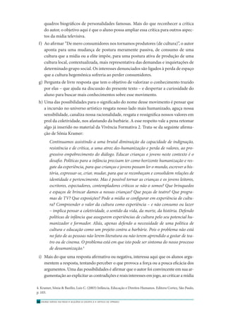 ENSINO MÉDIO EM REDE • SEQÜÊNCIA DIDÁTICA • ARTIGO DE OPINIÃO58
quadros biográﬁcos de personalidades famosas. Mais do que reconhecer a crítica
do autor, o objetivo aqui é que o aluno possa ampliar essa crítica para outros aspec-
tos da mídia televisiva.
f) Ao aﬁrmar “De mero consumidores nos tornamos produtores (de cultura)”, o autor
aponta para uma mudança de postura meramente passiva, de consumo de uma
cultura que a mídia ou a elite impõe, para uma postura ativa de produção de uma
cultura local, contextualizada, mais representativa das demandas e inquietações de
determinado grupo social. Os interesses denunciados são ligados à perda de espaço
que a cultura hegemônica sofreria ao perder consumidores.
g) Pergunta de livre resposta que tem o objetivo de valorizar o conhecimento trazido
por elas – que ajuda na discussão do presente texto – e despertar a curiosidade do
aluno para buscar mais conhecimentos sobre esse movimento.
h) Uma das possibilidades para o signiﬁcado do nome desse movimento é pensar que
a incursão no universo artístico resgata nosso lado mais humanizado, aguça nossa
sensibilidade, canaliza nossa racionalidade, resgata e ressigniﬁca nossos valores em
prol da coletividade, nos afastando da barbárie. A esse respeito vale a pena retomar
algo já inserido no material da Vivência Formativa 2. Trata-se da seguinte aﬁrma-
ção de Sônia Kramer:
Continuamos assistindo a uma brutal diminuição da capacidade de indignação,
resistência e de crítica, a uma atroz des-humanização e perda de valores, ao pro-
gressivo empobrecimento do diálogo. Educar crianças e jovens neste contexto é o
desaﬁo. Políticas para a infância precisam ter como horizonte humanização e res-
gate da experiência, para que crianças e jovens possam ler o mundo, escrever a his-
tória, expressar-se, criar, mudar, para que se reconheçam e consolidem relações de
identidade e pertencimento. Mas é possível tornar as crianças e os jovens leitores,
escritores, espectadores, contempladores críticos se não o somos? Que brinquedos
e espaços de brincar damos a nossas crianças? Que peças de teatro? Que progra-
mas de TV? Que exposições? Pode a mídia se conﬁgurar em experiência de cultu-
ra? Compreender o valor da cultura como experiência – e não consumo ou lazer
– implica pensar a coletividade, o sentido da vida, da morte, da história. Defendo
políticas de infância que assegurem experiências de cultura pelo seu potencial hu-
manizador e formador. Aliás, apenas defendo a necessidade de uma política de
cultura e educação como um projeto contra a barbárie. Pois o problema não está
no fato de as pessoas não lerem literatura ou não terem aprendido a gostar de tea-
tro ou de cinema. O problema está em que isto pode ser sintoma do nosso processo
de desumanização.4
i) Mais do que uma resposta aﬁrmativa ou negativa, interessa aqui que os alunos argu-
mentem a resposta, tentando perceber o que provoca a força ou a pouca eﬁcácia dos
argumentos. Uma das possibilidades é aﬁrmar que o autor foi convincente em sua ar-
gumentação ao explicitar as contradições e reais interesses em jogo, ao criticar a mídia
4. Kramer, Sônia & Bazílio, Luis C. (2003) Infância, Educação e Direitos Humanos. Editora Cortez, São Paulo,
p. 103.
 