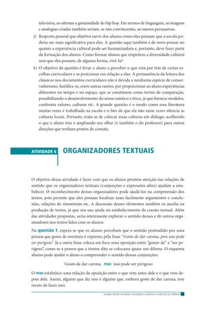 ENSINO MÉDIO EM REDE • SEQÜÊNCIA DIDÁTICA • ARTIGO DE OPINIÃO 59
televisiva, ao aﬁrmar a genuinidade do hip hop. Em termos de linguagem, as imagens
e analogias criadas também seriam, se não convincentes, ao menos persuasivas.
j) Resposta pessoal que objetiva ouvir dos alunos como eles pensam que a escola po-
deria ser mais signiﬁcativa para eles. A questão aqui também é de novo pensar no
quanto a experiência cultural pode ser humanizadora e, portanto, deve fazer parte
da formação dos alunos. Como formar alunos que respeitem a diversidade cultural
sem que eles possam, de alguma forma, vivê-la?
k) O objetivo da questão é levar o aluno a perceber o que está por trás de certas es-
colhas curriculares e se posicionar em relação a elas. A permanência da leitura dos
clássicos nos documentos curriculares não é devida a nenhuma espécie de conser-
vadorismo. Justiﬁca-se, entre outras razões, por proporcionar ao aluno experiências
diferentes no tempo e no espaço, que se constituem como termo de comparação,
possibilitando o desenvolvimento do senso estético e ético, já que fornece modelos,
confronta valores, culturas etc. A grande questão é o modo como essa literatura
muitas vezes é trabalhada na escola e o fato de que ela não raras vezes silencia as
culturas locais. Portanto, trata-se de colocar essas culturas em diálogo, acolhendo
o que o aluno traz e ampliando seu olhar (e também o do professor) para outras
direções que tenham pontos de contato.
ATIVIDADE 6 ORGANIZADORES TEXTUAIS
O objetivo dessa atividade é fazer com que os alunos prestem atenção nas relações de
sentido que os organizadores textuais (conjunções e expressões aﬁns) ajudam a esta-
belecer. O reconhecimento desses organizadores pode ajudá-los na compreensão dos
textos, pois permite que eles possam localizar mais facilmente argumentos e conclu-
sões, relações de sinonímias etc. A discussão desses elementos também os auxilia na
produção de textos, já que seu uso ajuda no estabelecimento da coesão textual. Além
das atividades propostas, seria interessante explorar o sentido desses e de outros orga-
nizadores nos textos lidos com os alunos.
Na questão 1, espera-se que os alunos percebam que o sentido pretendido por uma
pessoa que gosta de aventura é expresso pela frase “Gosto de dar carona, pois isso pode
ser perigoso”. Já a outra frase coloca em foco uma oposição entre “gostar de” e “ser pe-
rigoso”, como se a pessoa que a tivesse dito se colocasse quase um dilema. O esquema
abaixo pode ajudar o aluno a compreender o sentido dessas conjunções:
Gosto de dar carona, mas isso pode ser perigoso
O mas estabelece uma relação de oposição entre o que vem antes dele e o que vem de-
pois dele. Assim, alguém que diz isso é alguém que, embora goste de dar carona, tem
receio de fazer isso.
 