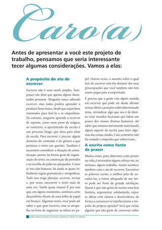 ENSINO MÉDIO EM REDE • SEQÜÊNCIA DIDÁTICA • ARTIGO DE OPINIÃO6
Caro(a)Antes de apresentar a você este projeto de
trabalho, pensamos que seria interessante
tecer algumas considerações. Vamos a elas:
A propósito do ato de
escrever
Escrever não é uma tarefa simples. Tam-
pouco um dom que apenas alguns ilumi-
nados possuem. Ninguém nasce sabendo
escrever, mas todos podem aprender a
produzir bons textos, desde que sejam bem
orientados para fazê-lo e se empenhem.
No entanto, ninguém aprende a escrever
de repente, como num passe de mágica;
ao contrário, o aprendizado da escrita é
um processo longo, que dura para além
da escola. Para escrever é preciso algum
domínio do conteúdo e do gênero a que
pertence o texto em questão. Também é
necessário considerar a situação de comu-
nicação, pensar na forma geral de organi-
zação do texto, na construção de períodos
e na escolha de palavras adequadas. Como
se isso não bastasse, há ainda as quase in-
ﬁndáveis regras gramaticais e ortográﬁcas.
Tudo isso exige planejar, escrever, revisar
e, por vezes, reescrever o texto mais de
uma vez. Tarefa quase insana! É por isso
que, em alguns momentos, sentimos certo
desconforto diante de uma folha de papel
em branco. Algumas vezes, você pode até
saber o que quer escrever, mas se atrapa-
lha na hora de organizar as idéias no pa-
pel. Outras vezes, o assunto sobre o qual
tem de escrever está tão distante das suas
preocupações que você também não tem
muito pique para a empreitada.
É preciso que a gente veja algum sentido
em escrever, que pode ser desde aﬁrmar
nossas idéias e posições sobre determinado
tema, reivindicar algo que nos é de direi-
to, criar mundos ﬁccionais que falem um
pouco dos nossos dramas humanos, até
saber que estamos meramente exercitando
algum aspecto da escrita para fazer algu-
mas das coisas citadas. Caso contrário, não
há vontade e empenho que sobrevivam...
A escrita como fonte
de prazer
Muitas vezes, para obtermos certo prazer
na vida, é necessário algum esforço ou, no
mínimo, algum trabalho. Assim acontece
também com o ato de escrever. Encontrar
as palavras certas, o melhor jeito de en-
cadeá-las, a trama adequada de um tex-
to pode ser fonte de grande satisfação.
Quem é que não gosta de narrar uma boa
história, argumentar solidamente, expor
as idéias com clareza e desenvoltura, de
forma a convencer os interlocutores a res-
peito da própria opinião? Será que existe
alguém que não goste de conversar sobre
 