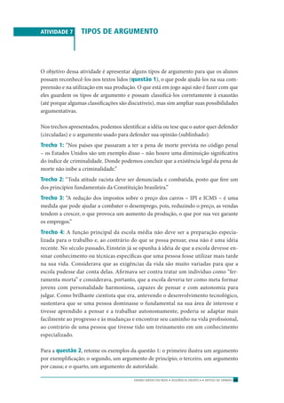 ENSINO MÉDIO EM REDE • SEQÜÊNCIA DIDÁTICA • ARTIGO DE OPINIÃO 63
ATIVIDADE 7 TIPOS DE ARGUMENTO
O objetivo dessa atividade é apresentar alguns tipos de argumento para que os alunos
possam reconhecê-los nos textos lidos (questão 1), o que pode ajudá-los na sua com-
preensão e na utilização em sua produção. O que está em jogo aqui não é fazer com que
eles guardem os tipos de argumento e possam classiﬁcá-los corretamente à exaustão
(até porque algumas classiﬁcações são discutíveis), mas sim ampliar suas possibilidades
argumentativas.
Nos trechos apresentados, podemos identiﬁcar a idéia ou tese que o autor quer defender
(circuladas) e o argumento usado para defender sua opinião (sublinhado):
Trecho 1: “Nos países que passaram a ter a pena de morte prevista no código penal
– os Estados Unidos são um exemplo disso – não houve uma diminuição signiﬁcativa
do índice de criminalidade. Donde podemos concluir que a existência legal da pena de
morte não inibe a criminalidade.”
Trecho 2: “Toda atitude racista deve ser denunciada e combatida, posto que fere um
dos princípios fundamentais da Constituição brasileira.”
Trecho 3: “A redução dos impostos sobre o preço dos carros – IPI e ICMS – é uma
medida que pode ajudar a combater o desemprego, pois, reduzindo o preço, as vendas
tendem a crescer, o que provoca um aumento da produção, o que por sua vez garante
os empregos.”
Trecho 4: A função principal da escola média não deve ser a preparação especia-
lizada para o trabalho e, ao contrário do que se possa pensar, essa não é uma idéia
recente. No século passado, Einstein já se opunha à idéia de que a escola devesse en-
sinar conhecimento ou técnicas especíﬁcas que uma pessoa fosse utilizar mais tarde
na sua vida. Considerava que as exigências da vida são muito variadas para que a
escola pudesse dar conta delas. Aﬁrmava ser contra tratar um indivíduo como “fer-
ramenta morta” e considerava, portanto, que a escola deveria ter como meta formar
jovens com personalidade harmoniosa, capazes de pensar e com autonomia para
julgar. Como brilhante cientista que era, antevendo o desenvolvimento tecnológico,
sustentava que se uma pessoa dominasse o fundamental na sua área de interesse e
tivesse aprendido a pensar e a trabalhar autonomamente, poderia se adaptar mais
facilmente ao progresso e às mudanças e encontrar seu caminho na vida proﬁssional,
ao contrário de uma pessoa que tivesse tido um treinamento em um conhecimento
especializado.
Para a questão 2, retome os exemplos da questão 1: o primeiro ilustra um argumento
por exempliﬁcação; o segundo, um argumento de princípio; o terceiro, um argumento
por causa; e o quarto, um argumento de autoridade.
 