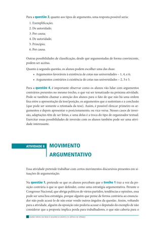 ENSINO MÉDIO EM REDE • SEQÜÊNCIA DIDÁTICA • ARTIGO DE OPINIÃO64
Para a questão 3, quanto aos tipos de argumento, uma resposta possível seria:
1. Exempliﬁcação;
2. De autoridade;
3. Por causa;
4. De autoridade;
5. Princípio;
6. Por causa.
Outras possibilidades de classiﬁcação, desde que argumentadas de forma convincente,
podem ser aceitas.
Quanto à segunda questão, os alunos podem escolher uma das duas:
• Argumentos favoráveis à existência de cotas nas universidades – 1, 4, e 6;
• Argumentos contrários à existência de cotas nas universidades – 2, 3 e 5.
Para a questão 4, é importante observar como os alunos vão lidar com argumentos
contrários presentes no mesmo trecho, o que vai ser tematizado na próxima atividade.
Pode-se também chamar a atenção dos alunos para o fato de que não há uma ordem
ﬁxa entre a apresentação da tese/posição, os argumentos que a sustentam e a conclusão
(que pode ser somente a retomada da tese). Assim, é possível elencar primeiro os ar-
gumentos e depois apresentar o posicionamento, ou vice-versa. Nesses casos de inver-
são, adaptações têm de ser feitas, e uma delas é a troca do tipo de organizador textual.
Exercitar essas possibilidades de inversão com os alunos também pode ser uma ativi-
dade interessante.
ATIVIDADE 8 MOVIMENTO
ARGUMENTATIVO
Essa atividade pretende trabalhar com certos movimentos discursivos presentes em si-
tuações de argumentação.
Na questão 1, pretende-se que os alunos percebam que o trecho 1 traz a voz da po-
sição contrária à que se quer defender, como uma estratégia argumentativa. Perante o
Congresso Nacional, que abriga políticos de vários partidos, tendências e opiniões, essa
pode ser uma boa estratégia, porque alguém que pense de forma contrária ao enuncia-
dor não pode acusá-lo de não estar vendo outros ângulos da questão. Assim, voltando
para a atividade, alguém da oposição não poderia acusar o deputado do exemplo de não
considerar que a proposta implica perda para trabalhadores, o que não caberia para o
 