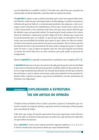 ENSINO MÉDIO EM REDE • SEQÜÊNCIA DIDÁTICA • ARTIGO DE OPINIÃO 65
caso do deputado ter escolhido o trecho 2. Em todo caso, cabe frisar que as perdas são
minimizadas na fala do deputado, como discutido no material do aluno.
Na questão 2, espera-se que os alunos percebam que o autor (um suposto líder sindi-
cal) defende a idéia de que o principal motivo do desemprego é a política monetária e
tributária do governo federal e a reestruturação produtiva das empresas, e não os en-
cargos sociais e benefícios dos trabalhadores. Ocorre que o modo como o autor inicia
o texto (enunciando a tese contrária) pode fazer com que vários alunos aﬁrmem que
ele defende o que está querendo refutar. De maneira geral, pode acontecer de o aluno,
diante de refutações e negociações, perder a lógica do texto e aﬁrmar que o autor tem
um posicionamento que, na verdade, é o que ele quer negar ou enfraquecer. Por essa
razão é que essa atividade foi incluída, pois espera-se que o aluno, ao saber da existên-
cia desses movimentos, possa atentar mais para essas situações. Para os alunos que não
perceberem de início o posicionamento do autor, pode-se perguntar quem é o suposto
autor do texto e o que se espera de alguém como ele. Essa preocupação em localizar
os autores dos textos lidos deve ser uma constante, pois pode ajudar no processo de
compreensão.
Quanto à questão 3, o esperado seria preencher os parênteses com a seqüência 3, 1 e 2.
A questão 4 nada mais é do que um exercício de aplicação do que foi visto na Atividade
8, que inicia a retomada da discussão da questão escolhida, objeto de discussão dos alu-
nos no artigo de opinião já produzido. Na comanda de produção, foi dito que os leitores
do jornal para o qual os alunos escreveriam muito provavelmente teriam posições di-
ferentes sobre a questão em pauta, o que torna aconselhável o uso dos movimentos de
refutação e/ou negociação.
ATIVIDADE 9 EXPLORANDO A ESTRUTURA
DE UM ARTIGO DE OPINIÃO
O objetivo dessa atividade é levar o aluno a perceber as partes e os elementos que cos-
tumam compor um artigo de opinião, o que pode orientá-lo tanto para a leitura quanto
para a produção de artigos.
Cabe dizer que artigos de opinião apresentam formas de organização muito diversas,
que nem todos os elementos estão presentes em todos eles e que não há uma ordem ﬁxa
em que tenham de aparecer.
Para a questão 1, temos como resposta possível a seguinte seqüência: 1, 2, 1, 4, 3, 3, 3,
8. Outras classiﬁcações são possíveis desde que sejam fundamentadas.
 