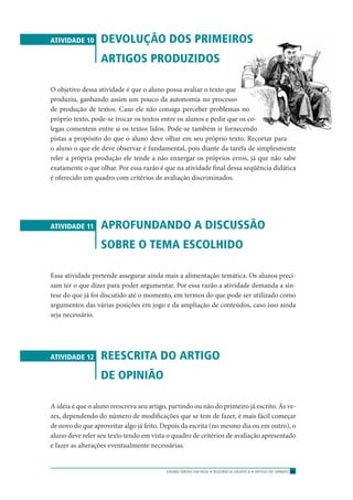 ENSINO MÉDIO EM REDE • SEQÜÊNCIA DIDÁTICA • ARTIGO DE OPINIÃO 67
ATIVIDADE 10 DEVOLUÇÃO DOS PRIMEIROS
ARTIGOS PRODUZIDOS
O objetivo dessa atividade é que o aluno possa avaliar o texto que
produziu, ganhando assim um pouco da autonomia no processo
de produção de textos. Caso ele não consiga perceber problemas no
próprio texto, pode-se trocar os textos entre os alunos e pedir que os co-
legas comentem entre si os textos lidos. Pode-se também ir fornecendo
pistas a propósito do que o aluno deve olhar em seu próprio texto. Recortar para
o aluno o que ele deve observar é fundamental, pois diante da tarefa de simplesmente
reler a própria produção ele tende a não enxergar os próprios erros, já que não sabe
exatamente o que olhar. Por essa razão é que na atividade ﬁnal dessa seqüência didática
é oferecido um quadro com critérios de avaliação discriminados.
ATIVIDADE 11 APROFUNDANDO A DISCUSSÃO
SOBRE O TEMA ESCOLHIDO
Essa atividade pretende assegurar ainda mais a alimentação temática. Os alunos preci-
sam ter o que dizer para poder argumentar. Por essa razão a atividade demanda a sín-
tese do que já foi discutido até o momento, em termos do que pode ser utilizado como
argumentos das várias posições em jogo e da ampliação de conteúdos, caso isso ainda
seja necessário.
ATIVIDADE 12 REESCRITA DO ARTIGO
DE OPINIÃO
A idéia é que o aluno reescreva seu artigo, partindo ou não do primeiro já escrito. Às ve-
zes, dependendo do número de modiﬁcações que se tem de fazer, é mais fácil começar
de novo do que aproveitar algo já feito. Depois da escrita (no mesmo dia ou em outro), o
aluno deve reler seu texto tendo em vista o quadro de critérios de avaliação apresentado
e fazer as alterações eventualmente necessárias.
 