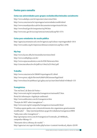 ENSINO MÉDIO EM REDE • SEQÜÊNCIA DIDÁTICA • ARTIGO DE OPINIÃO 69
Fontes para consulta
Cotas nas universidades para grupos excluídos/discriminados socialmente
http://www.adufepe.com.br/especiais/cotas/cotas2.htm
http://www.comciencia.br/reportagens/universidades/uni08.shtml
http://www.mundojuridico.adv.br/documentos/artigos/texto565.doc
http://www.brasil.gov.br/emquestao/eq196.htm
http://www.mec.gov.br/acs/asp/noticias/noticiasId.asp?Id=5374
Cotas para estudantes de escola pública
http://agenciacartamaior.uol.com.br/agencia.asp?coluna=reportagens&id=1814
http://www.andes.org.br/imprensa/ultimas/contatoview.asp?key=2596
Hip hop
http://www.facom.ufba.br/etnomidia/movimen.html
http://www.realhiphop.com.br/
http://www.espacoacademico.com.br/036/36etavares.htm
http://cienciaecultura.bvs.br/pdf/cic/v56n2/a25v56n2.pdf
Trabalho
http://www.comciencia.br/200405/reportagens/01.shtml
http://www.proec.ufg.br/Revista%20de%20Extesnao/legal.html
http://www.ibase.br/pubibase/cgi/cgilua.exe/sys/start.htm?infoid=654&sid=153
Transgênicos
“Em má hora”, de Jânio de Freitas –
http://www.mst.org.br/campanha/transgenicos/meioamb27.htm
Portal de informação e legislação ambiental -
http://www.ambicenter.com.br/transgenicos.htm
“Posição do MST sobre transgênicos” –
http://www.mst.org.br/campanha/transgenicos/meioamb2.html
“Conheça quem ganha com o desenvolvimento dos organismos geneticamente
modiﬁcados” - http://portal.prefeitura.sp.gov.br/cidadania/transgenicos/0004
“Saiba mais sobre transgênicos” –
http://greenpeace.terra.com.br/transgenicos/?conteudo_id=860&sub_
campanha=0&img=15
“Monsanto eleva cobrança de royalty” –
http://agenciact.mct.sgov.br/index.php?action=/content/view&cod_objeto=20199
 