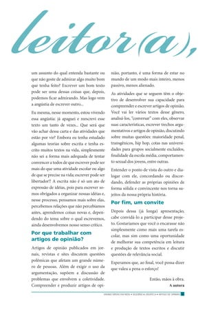 ENSINO MÉDIO EM REDE • SEQÜÊNCIA DIDÁTICA • ARTIGO DE OPINIÃO 7
leitor(a),um assunto do qual entenda bastante ou
que não goste de admirar algo muito bom
que tenha feito? Escrever um bom texto
pode ser uma dessas coisas que, depois,
podemos ﬁcar admirando. Mas logo vem
a angústia de escrever outro...
Eu mesma, nesse momento, estou vivendo
essa angústia: já apaguei e reescrevi esse
texto um tanto de vezes... Que será que
vão achar dessa carta e das atividades que
estão por vir? Embora eu tenha estudado
algumas teorias sobre escrita e tenha es-
crito muitos textos na vida, simplesmente
não sei a forma mais adequada de tentar
convencer a todos de que escrever pode ser
mais do que uma atividade escolar ou algo
de que se precise na vida; escrever pode ser
libertador!! A escrita não é só um ato de
expressão de idéias, pois para escrever so-
mos obrigados a organizar nossas idéias e,
nesse processo, pensamos mais sobre elas,
percebemos relações que não percebíamos
antes, aprendemos coisas novas e, depen-
dendo do tema sobre o qual escrevemos,
ainda desenvolvemos nosso senso crítico.
Por que trabalhar com
artigos de opinião?
Artigos de opinião publicados em jor-
nais, revistas e sites discutem questões
polêmicas que afetam um grande núme-
ro de pessoas. Além de exigir o uso da
argumentação, supõem a discussão de
problemas que envolvem a coletividade.
Compreender e produzir artigos de opi-
nião, portanto, é uma forma de estar no
mundo de um modo mais inteiro, menos
passivo, menos alienado.
As atividades que se seguem têm o obje-
tivo de desenvolver sua capacidade para
compreender e escrever artigos de opinião.
Você vai ler vários textos desse gênero,
analisá-los, “conversar” com eles, observar
suas características, escrever trechos argu-
mentativos e artigos de opinião, discutindo
sobre muitas questões: maioridade penal,
transgênicos, hip hop, cotas nas universi-
dades para grupos socialmente excluídos,
ﬁnalidade da escola média, comportamen-
to sexual dos jovens, entre outras.
Entender o ponto de vista do outro e dia-
logar com ele, concordando ou discor-
dando, defender as próprias opiniões de
forma sólida e convincente nos torna su-
jeitos da nossa própria história.
Por ﬁm, um convite
Depois dessa (já longa) apresentação,
cabe convidá-lo a participar desse proje-
to. Gostaríamos que você o encarasse não
simplesmente como mais uma tarefa es-
colar, mas sim como uma oportunidade
de melhorar sua competência em leitura
e produção de textos escritos e discutir
questões de relevância social.
Esperamos que, ao ﬁnal, você possa dizer
que valeu a pena o esforço!
Então, mãos à obra.
A autora
 