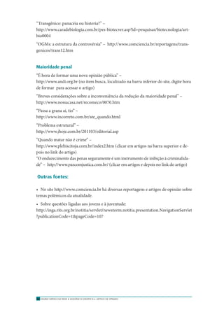ENSINO MÉDIO EM REDE • SEQÜÊNCIA DIDÁTICA • ARTIGO DE OPINIÃO70
“Transgênico: panacéia ou histeria?” –
http://www.caradebiologia.com.br/pes-biotecver.asp?id=pesquisas/biotecnologia/art-
bio0004
“OGMs: a estrutura da controvérsia” – http://www.comciencia.br/reportagens/trans-
genicos/trans12.htm
Maioridade penal
“É hora de formar uma nova opinião pública” –
http://www.andi.org.br (no item busca, localizado na barra inferior do site, digite hora
de formar para acessar o artigo)
“Breves considerações sobre a inconveniência da redução da maioridade penal” –
http://www.nossacasa.net/recomeco/0070.htm
“Passa a grana aí, tio” –
http://www.incorreto.com.br/ate_quando.html
“Problema estrutural” –
http://www.jhoje.com.br/201103/editorial.asp
“Quando matar não é crime” –
http://www.plebiscitoja.com.br/index2.htm (clicar em artigos na barra superior e de-
pois no link do artigo)
“O endurecimento das penas seguramente é um instrumento de inibição à criminalida-
de” – http://www.pazcomjustica.com.br/ (clicar em artigos e depois no link do artigo)
Outras fontes:
• No site http://www.comciencia.br há diversas reportagens e artigos de opinião sobre
temas polêmicos da atualidade.
• Sobre questões ligadas aos jovens e à juventude:
http://inga.rits.org.br/notitia/servlet/newstorm.notitia.presentation.NavigationServlet
?publicationCode=1&pageCode=107
 