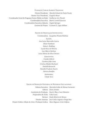 Fundação Carlos Alberto Vanzolini
Diretor Presidente: Marcelo Schneck de Paula Pessôa
Diretor Vice-Presidente: Gregório Bouer
Coordenador Geral do Programa Ensino Médio em Rede: Guilherme Ary Plonski
Coordenadora Executiva: Beatriz Leonel Scavazza
Coordenadora Executiva Adjunta: Angela Sprenger
Gerente do Projeto: Cristiane E. Lopes Millian
Equipe de Orientação Instrucional
Coordenadora: Jacqueline Peixoto Barbosa
Equipe:
Ana Luiza Marcondes Garcia
Eliane Yambanis
Kátia L. Bräkling
Lucila Pesce de Oliveira
Luis Márcio Barbosa
Luiza Helena da Silva Christov
Assistentes:
Camila Gilberti
Carolina Zilles Lima
Cristina Hilsdorf Barbanti
Danielli Bismarchi
Danielle Prudente Duarte
Patricia Bomﬁm
Assessoria:
Cleide Terzi
Equipe de Produção Editorial de Materiais Educacionais
Editora Executiva: Maristela Lobão de Moraes Sarmento
Editora: Elzira Arantes
Assistentes de Produção: Beatriz Blay e Cacá Monteiro
Preparadora de Texto: Célia Cassis
Revisor: Paulo Roberto de Moraes
Direitos Autorais: José Carlos Augusto e Diogo Ruic
Projeto Gráﬁco, Edição de Arte e Produção Gráﬁca: Mare Magnum Artes Gráﬁcas
 