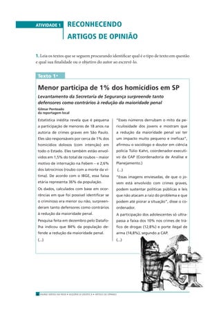 ENSINO MÉDIO EM REDE • SEQÜÊNCIA DIDÁTICA • ARTIGO DE OPINIÃO8
ATIVIDADE 1 RECONHECENDO
ARTIGOS DE OPINIÃO
1. Leia os textos que se seguem procurando identiﬁcar qual é o tipo de texto em questão
e qual sua ﬁnalidade ou o objetivo do autor ao escrevê-lo.
Texto 1*
Menor participa de 1% dos homicídios em SP
Levantamento da Secretaria de Segurança surpreende tanto
defensores como contrários à redução da maioridade penal
Gilmar Penteado
da reportagem local
Estatística inédita revela que é pequena
a participação de menores de 18 anos na
autoria de crimes graves em São Paulo.
Eles são responsáveis por cerca de 1% dos
homicídios dolosos (com intenção) em
todo o Estado. Eles também estão envol-
vidos em 1,5% do total de roubos – maior
motivo de internação na Febem – e 2,6%
dos latrocínios (roubo com a morte da ví-
tima). De acordo com o IBGE, essa faixa
etária representa 36% da população.
Os dados, calculados com base em ocor-
rências em que foi possível identiﬁcar se
o criminoso era menor ou não, surpreen-
deram tanto defensores como contrários
à redução da maioridade penal.
Pesquisa feita em dezembro pelo Datafo-
lha indicou que 84% da população de-
fende a redução da maioridade penal.
(...)
“Esses números derrubam o mito da pe-
riculosidade dos jovens e mostram que
a redução da maioridade penal vai ter
um impacto muito pequeno e ineﬁcaz”,
aﬁrmou o sociólogo e doutor em ciência
polícia Túlio Kahn, coordenador-executi-
vo da CAP (Coordenadoria de Análise e
Planejamento.)
(...)
“Essas imagens enviesadas, de que o jo-
vem está envolvido com crimes graves,
podem sustentar políticas públicas e leis
que não atacam a raiz do problema e que
podem até piorar a situação”, disse o co-
ordenador.
A participação dos adolescentes só ultra-
passa a faixa dos 10% nos crimes de trá-
ﬁco de drogas (12,8%) e porte ilegal de
arma (14,8%), segundo a CAP.
(...)
 
