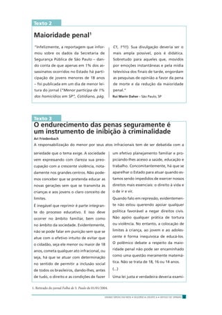 ENSINO MÉDIO EM REDE • SEQÜÊNCIA DIDÁTICA • ARTIGO DE OPINIÃO 9
Texto 2
Maioridade penal1
“Infelizmente, a reportagem que infor-
mou sobre os dados da Secretaria de
Segurança Pública de São Paulo – dan-
do conta de que apenas em 1% dos as-
sassinatos ocorridos no Estado há parti-
cipação de jovens menores de 18 anos
– foi publicada em um dia de menor lei-
tura do jornal (“Menor participa de 1%
dos homicídios em SP”, Cotidiano, pág.
C1, 1º/1). Sua divulgação deveria ser o
mais ampla possível, pois é didática.
Sobretudo para aqueles que, movidos
por emoções instantâneas e pela mídia
televisiva dos ﬁnais de tarde, engordam
as pesquisas de opinião a favor da pena
de morte e da redução da maioridade
penal.”
Rui Marin Daher - São Paulo, SP
Texto 3
O endurecimento das penas seguramente é
um instrumento de inibição à criminalidade
Ari Friedenbach
A responsabilização do menor por seus atos infracionais tem de ser debatida com a
seriedade que o tema exige. A sociedade
vem expressando com clareza sua preo-
cupação com a crescente violência, nota-
damente nos grandes centros. Não pode-
mos conceber que se pretenda educar as
novas gerações sem que se transmita às
crianças e aos jovens o claro conceito de
limites.
É inegável que reprimir é parte integran-
te do processo educativo. E isso deve
ocorrer no âmbito familiar, bem como
no âmbito da sociedade. Evidentemente,
não se pode falar em punição sem que se
atue com o efetivo intuito de evitar que
o cidadão, seja ele menor ou maior de 18
anos, cometa qualquer ato infracional, ou
seja, há que se atuar com determinação
no sentido de permitir a inclusão social
de todos os brasileiros, dando-lhes, antes
de tudo, o direito e as condições de fazer
um efetivo planejamento familiar e pro-
piciando-lhes acesso a saúde, educação e
trabalho. Concomitantemente, há que se
aparelhar o Estado para atuar quando es-
tamos sendo impedidos de exercer nossos
direitos mais essenciais: o direito à vida e
o de ir e vir.
Quando falo em repressão, evidentemen-
te não estou querendo apoiar qualquer
política favorável a negar direitos civis.
Não apóio qualquer prática de tortura
ou violência. No entanto, a colocação de
limites à criança, ao jovem e ao adoles-
cente é forma inequívoca de educá-los.
O polêmico debate a respeito da maio-
ridade penal não pode ser encaminhado
como uma questão meramente matemá-
tica. Não se trata de 18, 16 ou 14 anos.
(...)
Uma lei justa e verdadeira deveria exami-
1. Retirado do jornal Folha de S. Paulo de 01/01/2004.
 