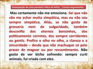 Mas certamente não me emociona. Sei que não
vão me achar muito simpática, mas eu não sou
sempre simpática. Aliás, se não gosto de
grosseria nem de vulgaridade, também
desconfio dos eternos bonzinhos, dos
politicamente corretos, dos sempre sorridentes
ou gentis. Prefiro o olho no olho, a clareza e a
sinceridade – desde que não machuque só pelo
prazer de magoar ou por ressentimento. Não
gosto de ver bicho sofrendo: sempre curti
animais, fui criada com eles.
Antecipação de uma possível crítica do leitor, /contra-argumentos.
 
