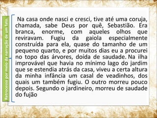 Na casa onde nasci e cresci, tive até uma coruja,
chamada, sabe Deus por quê, Sebastião. Era
branca, enorme, com aqueles olhos que
reviravam. Fugiu da gaiola especialmente
construída para ela, quase do tamanho de um
pequeno quarto, e por muitos dias eu a procurei
no topo das árvores, doída de saudade. Na ilha
improvável que havia no mínimo lago do jardim
que se estendia atrás da casa, viveu a certa altura
da minha infância um casal de veadinhos, dos
quais um também fugiu. O outro morreu pouco
depois. Segundo o jardineiro, morreu de saudade
do fujão
Retrocessopormeiodanarraçãodeumfato.
 