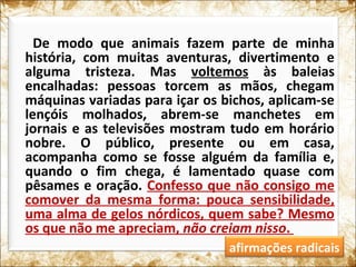 De modo que animais fazem parte de minha
história, com muitas aventuras, divertimento e
alguma tristeza. Mas voltemos às baleias
encalhadas: pessoas torcem as mãos, chegam
máquinas variadas para içar os bichos, aplicam-se
lençóis molhados, abrem-se manchetes em
jornais e as televisões mostram tudo em horário
nobre. O público, presente ou em casa,
acompanha como se fosse alguém da família e,
quando o fim chega, é lamentado quase com
pêsames e oração. Confesso que não consigo me
comover da mesma forma: pouca sensibilidade,
uma alma de gelos nórdicos, quem sabe? Mesmo
os que não me apreciam, não creiam nisso.
afirmações radicais
 