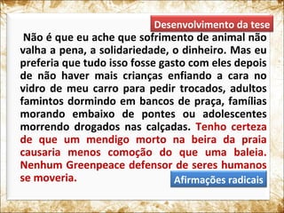 Não é que eu ache que sofrimento de animal não
valha a pena, a solidariedade, o dinheiro. Mas eu
preferia que tudo isso fosse gasto com eles depois
de não haver mais crianças enfiando a cara no
vidro de meu carro para pedir trocados, adultos
famintos dormindo em bancos de praça, famílias
morando embaixo de pontes ou adolescentes
morrendo drogados nas calçadas. Tenho certeza
de que um mendigo morto na beira da praia
causaria menos comoção do que uma baleia.
Nenhum Greenpeace defensor de seres humanos
se moveria.
Desenvolvimento da tese
Afirmações radicais
 