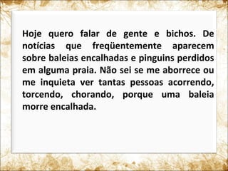 Hoje quero falar de gente e bichos. De
notícias que freqüentemente aparecem
sobre baleias encalhadas e pinguins perdidos
em alguma praia. Não sei se me aborrece ou
me inquieta ver tantas pessoas acorrendo,
torcendo, chorando, porque uma baleia
morre encalhada.
 