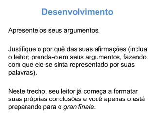 Desenvolvimento
Apresente os seus argumentos.
Justifique o por quê das suas afirmações (inclua
o leitor; prenda-o em seus argumentos, fazendo
com que ele se sinta representado por suas
palavras).
Neste trecho, seu leitor já começa a formatar
suas próprias conclusões e você apenas o está
preparando para o gran finale.
 