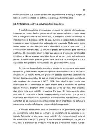 11
ou funcionalidades que possam ser testados separadamente e distinguir os tipos de
testes a serem executados (de sistema, segurança, performance, etc.).
2.3 A inteligência coletiva e a diversidade de testadores
A inteligência coletiva é formada por um grupo de pessoas interligadas por
interesses em comum. Porém, quanto maior forem as características comuns, menor
será a inteligência coletiva. Por outro lado, a inteligência coletiva se destaca na
medida em que a diversidade dentro do grupo aumenta e a capacidade das pessoas
expressarem seus pontos de vista individuais seja respeitada. Ainda assim, outros
fatores devem ser atendidos para que a diversidade supere a capacidade: (1) é
necessário um problema real, (2) a multidão precisa ser qualificada para resolver o
problema, (3) é necessário algum método que agregue e processe as contribuições
individuais e (4) as pessoas escolhidas devem vir de um grupo suficientemente
grande. Somente assim pode-se garantir uma variedade de abordagens e que a
capacidade de expressar a individualidade seja garantida (HOWE, 2009).
As chances de que alguém encontre a solução de um problema são maiores
quando um grande número de pessoas aplicam métodos diversificados para tentar
solucioná-lo. Da mesma forma, um grupo com pessoas escolhidas aleatoriamente
tem um desempenho melhor do que um grupo formado somente com os melhores
solucionadores de problemas (HOWE, 2009). Isso significa que quanto mais
diversificada for a comunidade de teste, melhor será a qualidade do software
testado. Contudo, Brabham (2008) destaca que pode ser mais difícil encontrar
diversidade entre uma multidão homogênea. Por isso, não basta somente utilizar
uma multidão para testar software, é necessário algum mecanismo que garanta a
diversidade de características, experiências e conhecimentos dos testadores. Assim,
aumentam-se as chances de diferentes defeitos serem encontrados no software e
não somente aqueles defeitos mais comuns, de baixa severidade.
A multidão de testadores deve ser diversificada e ter, pelo menos, algum tipo
de conhecimento sobre teste de software ou funcionamento da aplicação a ser
testada. Entretanto, os integrantes dessa multidão não precisam interagir entre si.
De acordo com Howe (2009, p.160): “A interação leva à deliberação que, por sua
vez, reduz a diversidade de ideias por meio da qual a inteligência coletiva frutifica”.
 