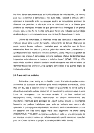 12
Por isso, devem ser preservadas as individualidades de cada testador, até mesmo
para não contaminar a comunidade. Por outro lado, Tapscott e Willians (2007)
defendem a integração entre as pessoas, porém as comunidades precisam de
sistemas que permitam a interação entre os colaboradores e de líderes para
gerenciar as interações. Percebe-se que gerenciar essas interações é um grande
desafio, pois, se não for na medida certa, pode haver uma redução na diversidade
de ideias do grupo e consequentemente uma diminuição da qualidade do teste.
Dentro da comunidade, as melhores ideias são valorizadas e resultam em
melhores status para o autor do trabalho. Naturamente, os demais integrantes do
grupo tentam buscar melhores resultados para as soluções que já foram
encontradas. Esse fato eleva a qualidade global do trabalho, bem como estimula o
aperfeiçoamento das habilidades individuais (HOWE, 2009). “As pessoas gostam de
aprender e de ensinar. A comunidade tem uma habilidade infalível de identificar seus
integrantes mais talentosos e destacar o trabalho destes” (HOWE, 2009, p. 160).
Deste modo, quando a empresa utilizar o crowd testing ela não terá o trabalho de
identificar testadores talentosos, pois a própria comunidade o faz quando dispõe de
inteligência coletiva.
2.4 O que motiva a multidão
Antes de o crowd testing ser conhecido, o custo dos testes impedia o acesso
ao controle da qualidade de software para muitas empresas (BANERJEE, 2012).
Hoje em dia, isso é possível porque o modelo de pagamento no crowd testing é
diferente do praticado no teste tradicional. No crowd testing o dinheiro não é a única
forma de recompensa, pois reputação também é um fator motivacional.
Recompensa social, contatos internacionais ou adquirir conhecimento são
importantes incentivos para participar do crowd testing. Quanto à recompensa
financeira, os modelos tradicionais para teste de software nem sempre são
aplicáveis, já que o pagamento por defeito encontrado tem funcionado bem e cupons
de desconto tem sido outra opção viável para pagamento no crowd testing
(ROODENRIJS; PRIS, 2009). A recompensa também pode ser uma combinação de
um prêmio e um preço variável por defeito encontrado ou até mesmo um preço fixo
para um número de horas ou projeto acordado (NARAYANAN, 2011 b).
 