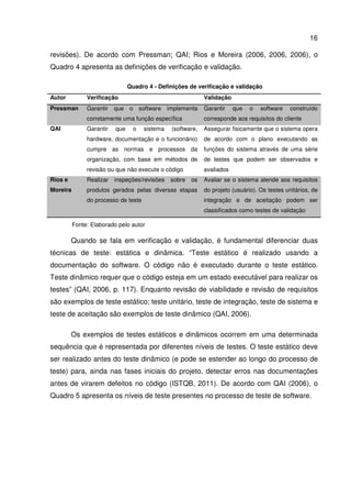 16
revisões). De acordo com Pressman; QAI; Rios e Moreira (2006, 2006, 2006), o
Quadro 4 apresenta as definições de verificação e validação.
Quadro 4 - Definições de verificação e validação
Autor Verificação Validação
Pressman Garantir que o software implementa
corretamente uma função específica
Garantir que o software construído
corresponde aos requisitos do cliente
QAI Garantir que o sistema (software,
hardware, documentação e o funcionário)
cumpre as normas e processos da
organização, com base em métodos de
revisão ou que não execute o código
Assegurar fisicamente que o sistema opera
de acordo com o plano executando as
funções do sistema através de uma série
de testes que podem ser observados e
avaliados
Rios e
Moreira
Realizar inspeções/revisões sobre os
produtos gerados pelas diversas etapas
do processo de teste
Avaliar se o sistema atende aos requisitos
do projeto (usuário). Os testes unitários, de
integração e de aceitação podem ser
classificados como testes de validação
Fonte: Elaborado pelo autor
Quando se fala em verificação e validação, é fundamental diferenciar duas
técnicas de teste: estática e dinâmica. “Teste estático é realizado usando a
documentação do software. O código não é executado durante o teste estático.
Teste dinâmico requer que o código esteja em um estado executável para realizar os
testes” (QAI, 2006, p. 117). Enquanto revisão de viabilidade e revisão de requisitos
são exemplos de teste estático; teste unitário, teste de integração, teste de sistema e
teste de aceitação são exemplos de teste dinâmico (QAI, 2006).
Os exemplos de testes estáticos e dinâmicos ocorrem em uma determinada
sequência que é representada por diferentes níveis de testes. O teste estático deve
ser realizado antes do teste dinâmico (e pode se estender ao longo do processo de
teste) para, ainda nas fases iniciais do projeto, detectar erros nas documentações
antes de virarem defeitos no código (ISTQB, 2011). De acordo com QAI (2006), o
Quadro 5 apresenta os níveis de teste presentes no processo de teste de software.
 