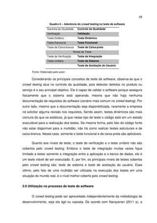 18
Quadro 6 – Aderência do crowd testing no teste de software
Garantia da Qualidade Controle da Qualidade
Verificação Validação
Teste Estático Teste Dinâmico
Teste Estrutural Teste Funcional
Teste de Caixa-branca Teste de Caixa-preta
Níveis de Teste
Teste de Verificação Teste de Integração
Teste Unitário Teste de Sistema
Teste de Aceitação do Usuário
Fonte: Elaborado pelo autor
Considerando os principais conceitos de teste de software, observa-se que o
crowd testing atua no controle da qualidade, pois detectar defeitos no produto ou
serviço é o seu principal objetivo. Ele é capaz de validar o software porque assegura
fisicamente que o sistema está operando, mesmo que não haja nenhuma
documentação de requisitos do software (cenário mais comum no crowd testing). Por
outro lado, mesmo que a documentação seja disponibilizada, raramente a empresa
irá solicitar alguma revisão nos requisitos. Sendo assim, testes dinâmicos são mais
comuns do que os estáticos, já que nesse tipo de teste o código está em um estado
executável para a realização dos testes. Da mesma forma, pelo fato do código fonte
não estar disponível para a multidão, não há como realizar testes estruturais e de
caixa-branca. Nesse caso, somente o teste funcional e de caixa-preta são aplicáveis.
Quanto aos níveis de teste, o teste de verificação e o teste unitário não são
cobertos pelo crowd testing. Embora o teste de integração muitas vezes fique
limitado a testar somente a integração entre a aplicação e o banco de dados, ele é
um teste viável de ser executado. E, por fim, os principais níveis de testes cobertos
pelo crowd testing são: teste de sistema e teste de aceitação do usuário. Esse
último, pelo fato de uma multidão ser utilizada na execução dos testes em uma
situação do mundo real, é o nível melhor coberto pelo crowd testing.
2.6 Utilização no processo de teste de software
O crowd testing pode ser aproveitado independentemente da metodologia de
desenvolvimento, seja ela ágil ou cascata. De acordo com Narayanan (2011 a), a
 