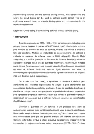 2
crowdsourcing concepts and the software testing process, then identify how and
where the crowd testing can be used in software quality control. This is an
exploratory research based on scientific bibliographies and documentation for the
crowd testing definition.
Keywords: Crowd testing. Crowdsourcing. Software testing. Software quality.
1 INTRODUÇÃO
Durante as décadas de 1970, 1980 e 1990, os testes eram efetuados pelos
próprios desenvolvedores do software (BASTOS et al., 2007). Desde então, a busca
pela melhoria do processo de teste de software, visando sua eficácia e eficiência,
tem sido constante. Modelos de maturidade do desenvolvimento de software e
melhoria do processo de software como o CMMI (Capability Maturity Model
Integration) e o MPS.br (Melhoria do Processo de Software Brasileiro) trouxeram
expressivos avanços para a área de qualidade de software. Atualmente, os métodos
ágeis, como o Scrum, possuem uma proposta bastante diferente quanto ao processo
de teste de software tradicional. Métodos ágeis eliminam uma série de
documentações e processos burocráticos visando rapidez na execução de projetos,
mas sem deixar de lado a sua qualidade.
De acordo com QAI (2006), a qualidade do software é definida pelo
atendimento dos requisitos especificados no projeto e pelo atendimento das
necessidades do cliente que solicitou o software. A área de qualidade de software é
dividida em dois processos: um que garante a qualidade do software, responsável
pelo o processo que produz o software, e outro que controla a qualidade do produto,
responsável por assegurar que o software funcione conforme as especificações
(BASTOS et al., 2007).
Controlar a qualidade de um software é um processo que, além de
conhecimentos técnicos, exige também conhecimento sobre o sistema a ser testado.
Deste modo, a equipe de teste deve compreender o negócio do cliente bem como as
suas necessidades para que seja possível entregar um software com qualidade.
Contudo, testar tudo é inviável e o teste exaustivo é praticamente impossível devido
às restrições do projeto como tempo, esforço e orçamento (ISTQB, 2011). Por isso,
 