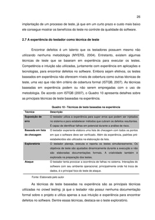 26
implantação de um processo de teste, já que em um curto prazo e custo mais baixo
ele consegue mostrar os benefícios do teste no controle da qualidade do software.
2.7 A experiência do testador como técnica de teste
Encontrar defeitos é um talento que os testadores possuem mesmo não
utilizando nenhuma metodologia (MYERS, 2004). Entretanto, existem algumas
técnicas de teste que se baseiam em experiência para executar os testes.
Competência e intuição são utilizadas, juntamente com experiência em aplicações e
tecnologias, para encontrar defeitos no software. Embora sejam efetivos, os testes
baseados em experiência não oferecem níveis de cobertura como outras técnicas de
teste, uma vez que não têm critério de cobertura formal (ISTQB, 2007). As técnicas
baseadas em experiência podem ou não serem empregadas com o uso de
metodologia. De acordo com ISTQB (2007), o Quadro 10 apresenta detalhes sobre
as principais técnicas de teste baseadas na experiência.
Quadro 10 - Técnicas de teste baseadas na experiência
Técnica Descrição
Suposição de
erro
O testador utiliza a experiência para supor erros que podem ser injetados
no sistema e para estabelecer métodos que cubram os defeitos resultantes.
É capaz de identificar falhas em potencial durante a análise de risco.
Baseada em lista
de checagem
O testador experiente elabora uma lista de checagem com todos os pontos
em que o software deve ser verificado. Além da experiência, padrões pré-
estabelecidos são utilizados na elaboração da lista.
Exploratória O testador planeja, executa e reporta os testes simultaneamente. Os
objetivos de teste são ajustados dinamicamente durante a execução e não
são elaboradas documentações formais. A criatividade também é
explorada na preparação dos testes.
Ataque O testador tenta provocar a ocorrência de falhas no sistema. Interações do
software com seu ambiente operacional, principalmente onde há troca de
dados, é o principal foco do teste de ataque.
Fonte: Elaborado pelo autor
As técnicas de teste baseadas na experiência são as principais técnicas
utilizadas no crowd testing, já que o testador não possui nenhuma documentação
formal sobre o projeto e utiliza apenas a sua intuição e experiência para encontrar
defeitos no software. Dentre essas técnicas, destaca-se o teste exploratório.
 